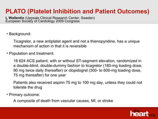PLATO (Platelet Inhibition and Patient Outcomes) ,[object Object],[object Object],[object Object],[object Object],[object Object],[object Object],[object Object],L Wallentin  (Uppsala Clinical Research Center, Sweden) European Society of Cardiology 2009 Congress 
