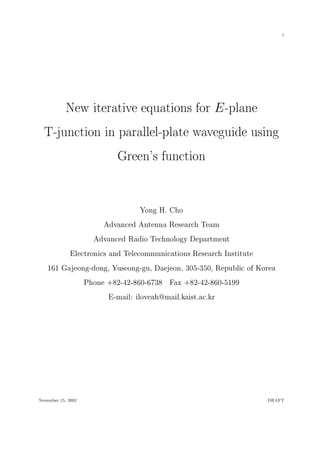 1
New iterative equations for E-plane
T-junction in parallel-plate waveguide using
Green's function
Yong H. Cho
Advanced Antenna Research Team
Advanced Radio Technology Department
Electronics and Telecommunications Research Institute
161 Gajeong-dong, Yuseong-gu, Daejeon, 305-350, Republic of Korea
Phone +82-42-860-6738 Fax +82-42-860-5199
E-mail: iloveah@mail.kaist.ac.kr
November 15, 2002 DRAFT
 