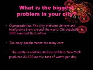 What is the biggest
problem in your city?
• Overpopulation.The city attracts visitors and
immigrants from around the world. Its population in
1995 reached 16.3 million
• Too many people means too many cars
• The waste is another serious problem. New York
produces 23,600 metric tons of waste per day.

 