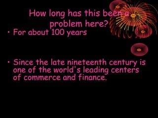 How long has this been a
problem here?

• For about 100 years

• Since the late nineteenth century is
one of the world's leading centers
of commerce and finance.

 