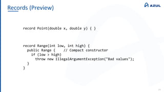 Records (Preview)
14
record Point(double x, double y) { }
record Range(int low, int high) {
public Range { // Compact constructor
if (low > high)
throw new IllegalArgumentException("Bad values");
}
}
 
