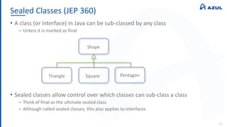 Sealed Classes (JEP 360)
21
• A class (or interface) in Java can be sub-classed by any class
‒ Unless it is marked as final
• Sealed classes allow control over which classes can sub-class a class
‒ Think of final as the ultimate sealed class
‒ Although called sealed classes, this also applies to interfaces
Shape
Triangle Square Pentagon
 