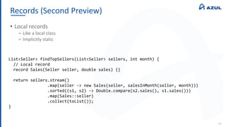 Records (Second Preview)
24
• Local records
‒ Like a local class
‒ Implicitly static
List<Seller> findTopSellers(List<Seller> sellers, int month) {
// Local record
record Sales(Seller seller, double sales) {}
return sellers.stream()
.map(seller -> new Sales(seller, salesInMonth(seller, month)))
.sorted((s1, s2) -> Double.compare(s2.sales(), s1.sales()))
.map(Sales::seller)
.collect(toList());
}
 