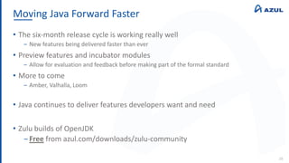 Moving Java Forward Faster
28
• The six-month release cycle is working really well
‒ New features being delivered faster than ever
• Preview features and incubator modules
‒ Allow for evaluation and feedback before making part of the formal standard
• More to come
‒ Amber, Valhalla, Loom
• Java continues to deliver features developers want and need
• Zulu builds of OpenJDK
‒ Free from azul.com/downloads/zulu-community
 