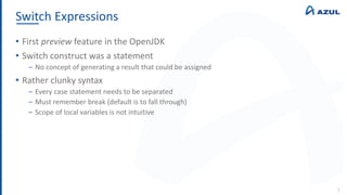 Switch Expressions
3
• First preview feature in the OpenJDK
• Switch construct was a statement
‒ No concept of generating a result that could be assigned
• Rather clunky syntax
‒ Every case statement needs to be separated
‒ Must remember break (default is to fall through)
‒ Scope of local variables is not intuitive
 