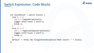 Switch Expression: Code Blocks
7
int levelResult = switch (level) {
case 1 -> {
var x = computeFrom(level);
logger.info("Level 1 alert");
break x;
}
case 2 -> {
var x = negativeComputeFrom(level);
logger.info("Level 2 alert");
break x;
}
default -> throw new IllegalStateException("What level?: " + level);
};
 