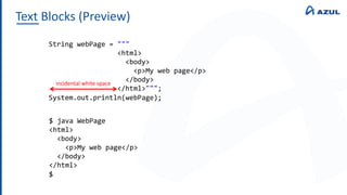 Text Blocks (Preview)
String webPage = """
<html>
<body>
<p>My web page</p>
</body>
</html>""";
System.out.println(webPage);
$ java WebPage
<html>
<body>
<p>My web page</p>
</body>
</html>
$
incidental white space
 