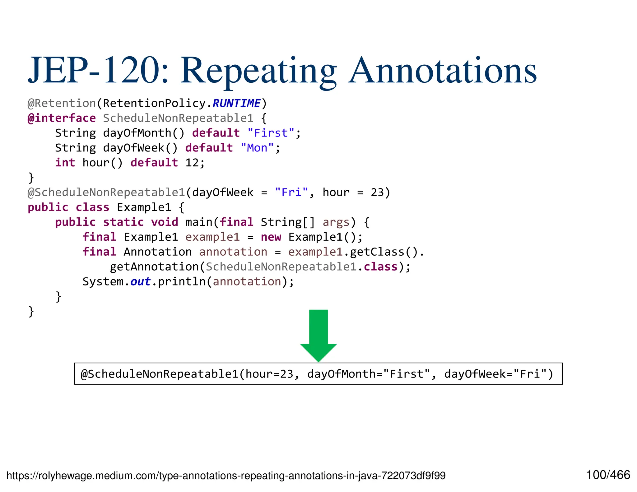 100/466 JEP-120: Repeating Annotations https://rolyhewage.medium.com/type-annotations-repeating-annotations-in-java-722073df9f99 @Retention(RetentionPolicy.RUNTIME) @interface ScheduleNonRepeatable1 { String dayOfMonth() default "First"; String dayOfWeek() default "Mon"; int hour() default 12; } @ScheduleNonRepeatable1(dayOfWeek = "Fri", hour = 23) public class Example1 { public static void main(final String[] args) { final Example1 example1 = new Example1(); final Annotation annotation = example1.getClass(). getAnnotation(ScheduleNonRepeatable1.class); System.out.println(annotation); } } @ScheduleNonRepeatable1(hour=23, dayOfMonth="First", dayOfWeek="Fri") 