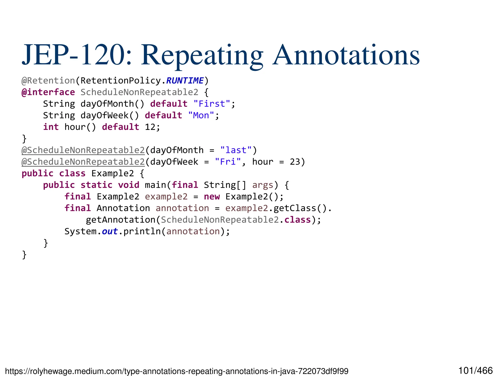 101/466 JEP-120: Repeating Annotations https://rolyhewage.medium.com/type-annotations-repeating-annotations-in-java-722073df9f99 @Retention(RetentionPolicy.RUNTIME) @interface ScheduleNonRepeatable2 { String dayOfMonth() default "First"; String dayOfWeek() default "Mon"; int hour() default 12; } @ScheduleNonRepeatable2(dayOfMonth = "last") @ScheduleNonRepeatable2(dayOfWeek = "Fri", hour = 23) public class Example2 { public static void main(final String[] args) { final Example2 example2 = new Example2(); final Annotation annotation = example2.getClass(). getAnnotation(ScheduleNonRepeatable2.class); System.out.println(annotation); } } 