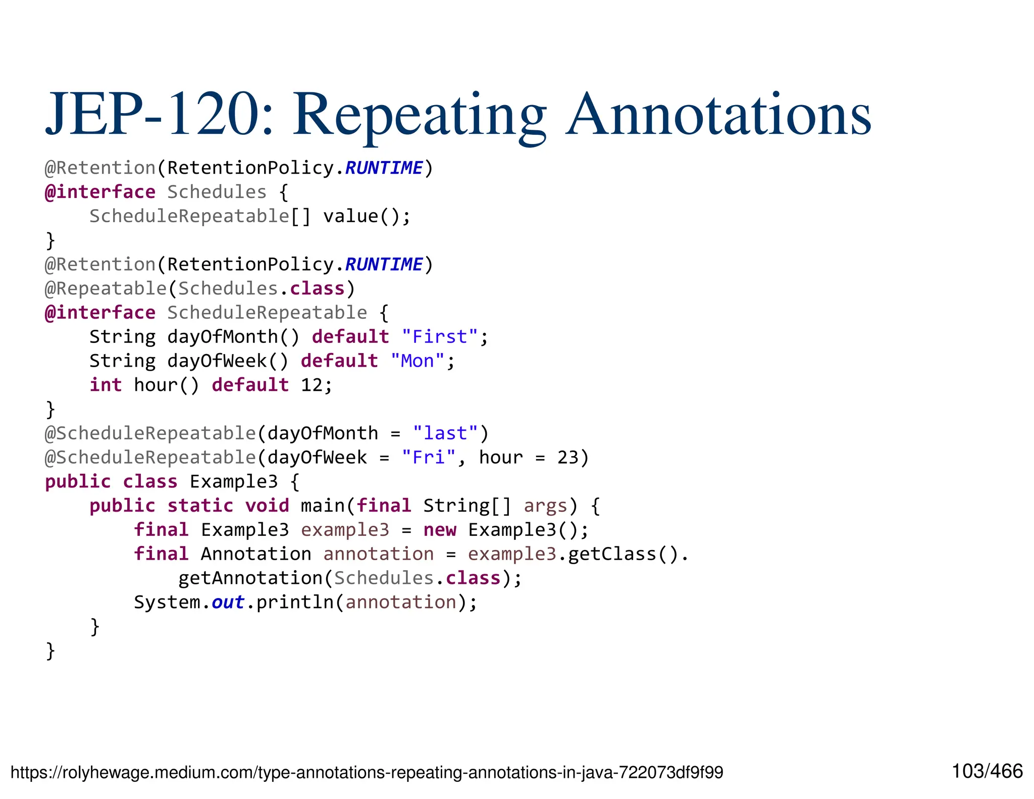 103/466 JEP-120: Repeating Annotations https://rolyhewage.medium.com/type-annotations-repeating-annotations-in-java-722073df9f99 @Retention(RetentionPolicy.RUNTIME) @interface Schedules { ScheduleRepeatable[] value(); } @Retention(RetentionPolicy.RUNTIME) @Repeatable(Schedules.class) @interface ScheduleRepeatable { String dayOfMonth() default "First"; String dayOfWeek() default "Mon"; int hour() default 12; } @ScheduleRepeatable(dayOfMonth = "last") @ScheduleRepeatable(dayOfWeek = "Fri", hour = 23) public class Example3 { public static void main(final String[] args) { final Example3 example3 = new Example3(); final Annotation annotation = example3.getClass(). getAnnotation(Schedules.class); System.out.println(annotation); } } 
