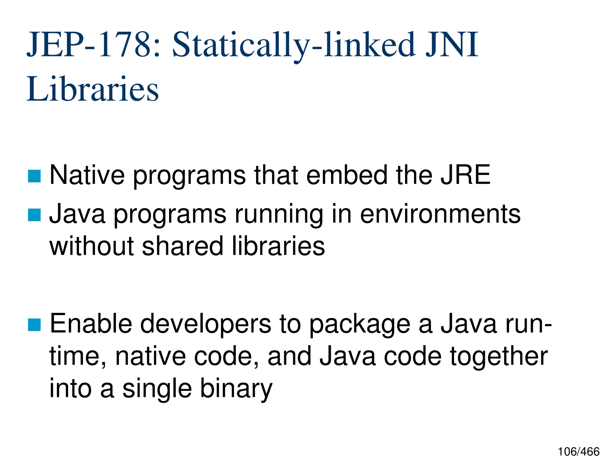 106/466 JEP-178: Statically-linked JNI Libraries  Native programs that embed the JRE  Java programs running in environments without shared libraries  Enable developers to package a Java run- time, native code, and Java code together into a single binary 