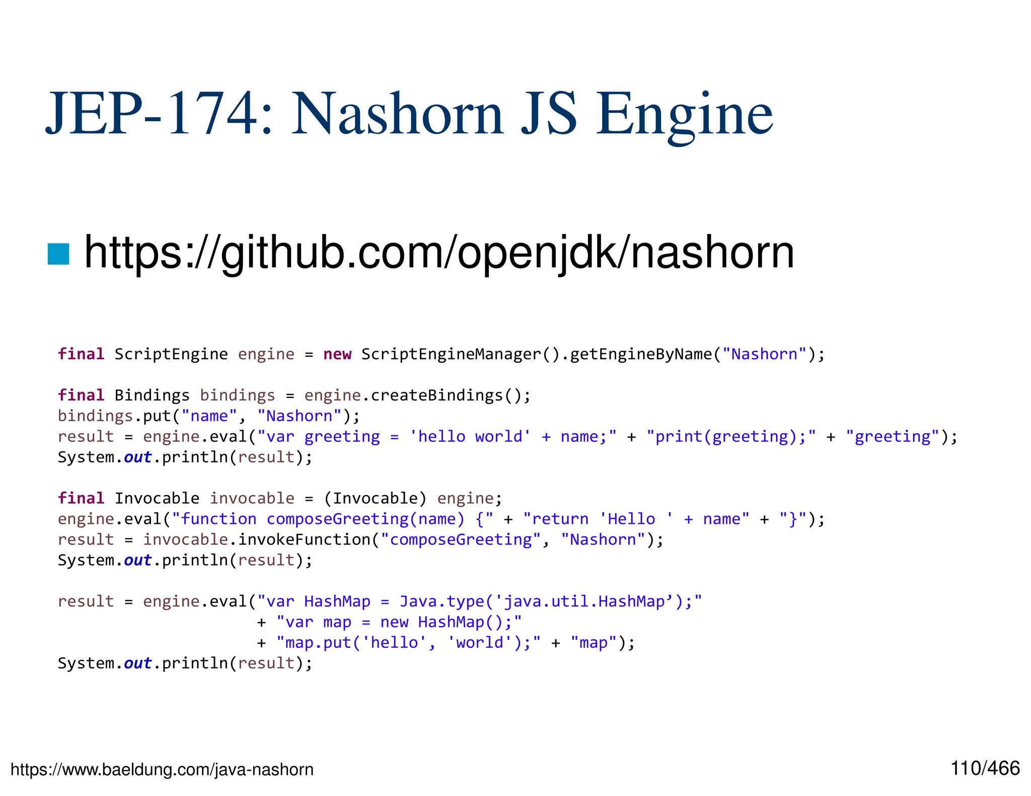 110/466 JEP-174: Nashorn JS Engine  https://github.com/openjdk/nashorn https://www.baeldung.com/java-nashorn final ScriptEngine engine = new ScriptEngineManager().getEngineByName("Nashorn"); final Bindings bindings = engine.createBindings(); bindings.put("name", "Nashorn"); result = engine.eval("var greeting = 'hello world' + name;" + "print(greeting);" + "greeting"); System.out.println(result); final Invocable invocable = (Invocable) engine; engine.eval("function composeGreeting(name) {" + "return 'Hello ' + name" + "}"); result = invocable.invokeFunction("composeGreeting", "Nashorn"); System.out.println(result); result = engine.eval("var HashMap = Java.type('java.util.HashMap’);" + "var map = new HashMap();" + "map.put('hello', 'world');" + "map"); System.out.println(result); 