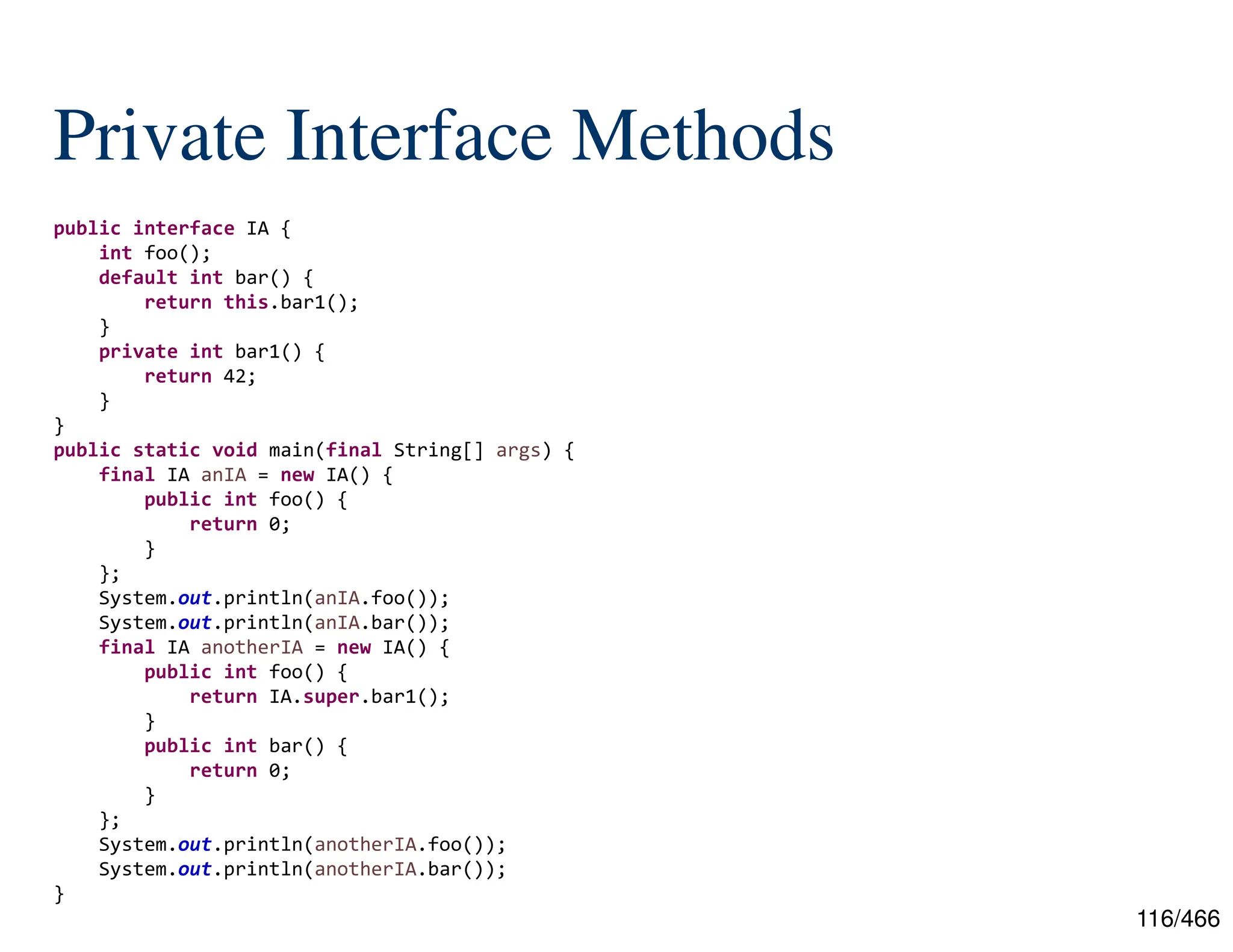 116/466 Private Interface Methods public interface IA { int foo(); default int bar() { return this.bar1(); } private int bar1() { return 42; } } public static void main(final String[] args) { final IA anIA = new IA() { public int foo() { return 0; } }; System.out.println(anIA.foo()); System.out.println(anIA.bar()); final IA anotherIA = new IA() { public int foo() { return IA.super.bar1(); } public int bar() { return 0; } }; System.out.println(anotherIA.foo()); System.out.println(anotherIA.bar()); } 
