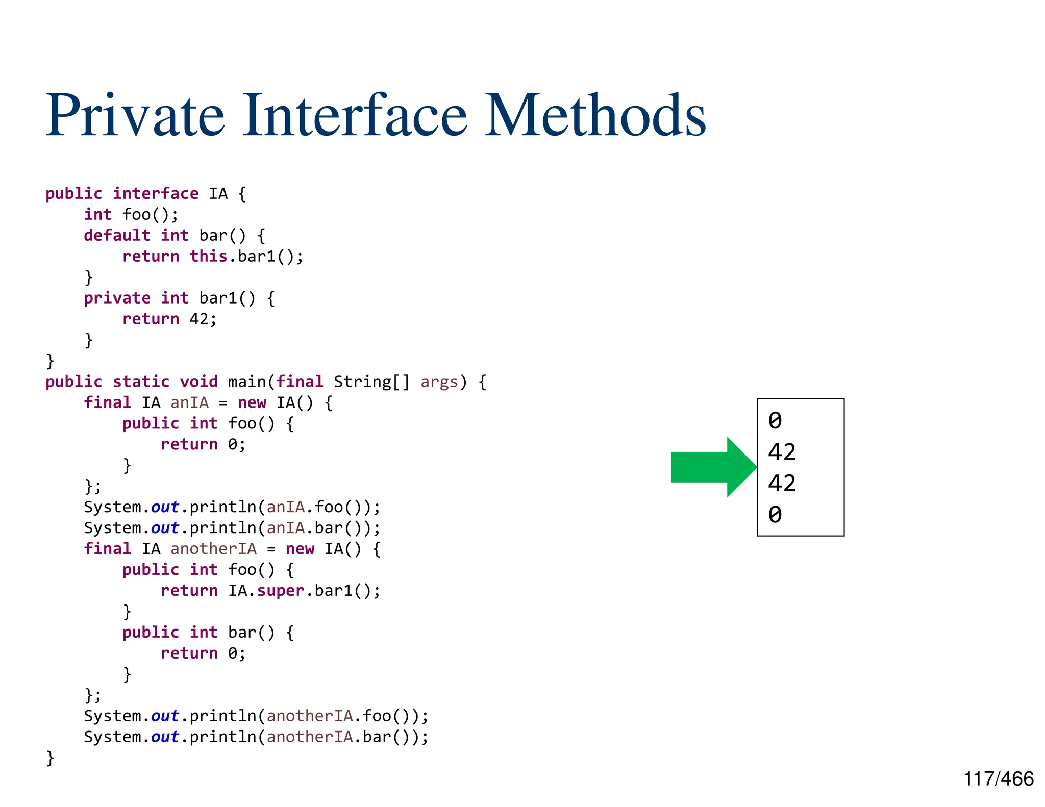 117/466 Private Interface Methods public interface IA { int foo(); default int bar() { return this.bar1(); } private int bar1() { return 42; } } public static void main(final String[] args) { final IA anIA = new IA() { public int foo() { return 0; } }; System.out.println(anIA.foo()); System.out.println(anIA.bar()); final IA anotherIA = new IA() { public int foo() { return IA.super.bar1(); } public int bar() { return 0; } }; System.out.println(anotherIA.foo()); System.out.println(anotherIA.bar()); } 0 42 42 0 