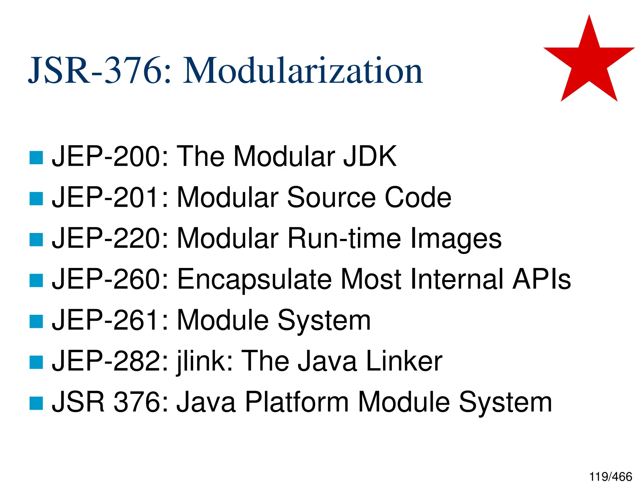 119/466 JSR-376: Modularization  JEP-200: The Modular JDK  JEP-201: Modular Source Code  JEP-220: Modular Run-time Images  JEP-260: Encapsulate Most Internal APIs  JEP-261: Module System  JEP-282: jlink: The Java Linker  JSR 376: Java Platform Module System 