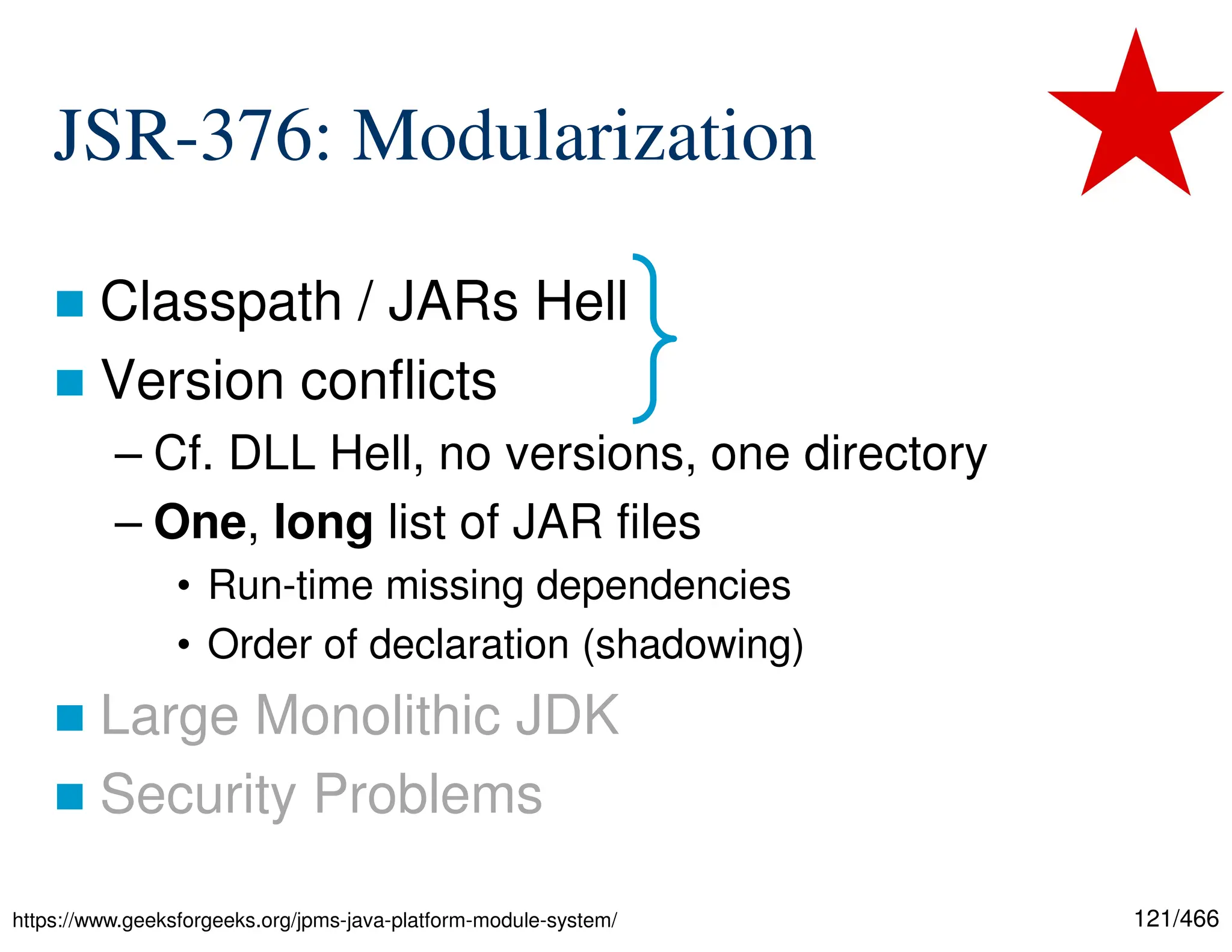 121/466 JSR-376: Modularization  Classpath / JARs Hell  Version conflicts – Cf. DLL Hell, no versions, one directory – One, long list of JAR files • Run-time missing dependencies • Order of declaration (shadowing)  Large Monolithic JDK  Security Problems https://www.geeksforgeeks.org/jpms-java-platform-module-system/ 