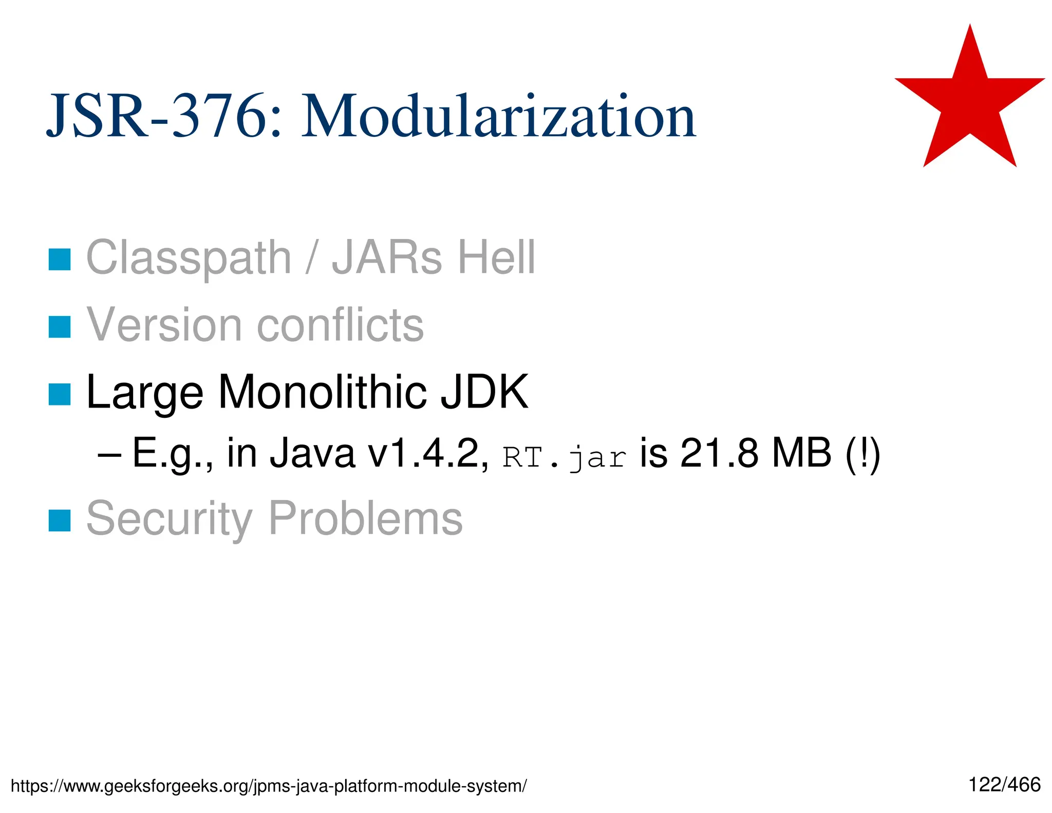 122/466 JSR-376: Modularization  Classpath / JARs Hell  Version conflicts  Large Monolithic JDK – E.g., in Java v1.4.2, RT.jar is 21.8 MB (!)  Security Problems https://www.geeksforgeeks.org/jpms-java-platform-module-system/ 