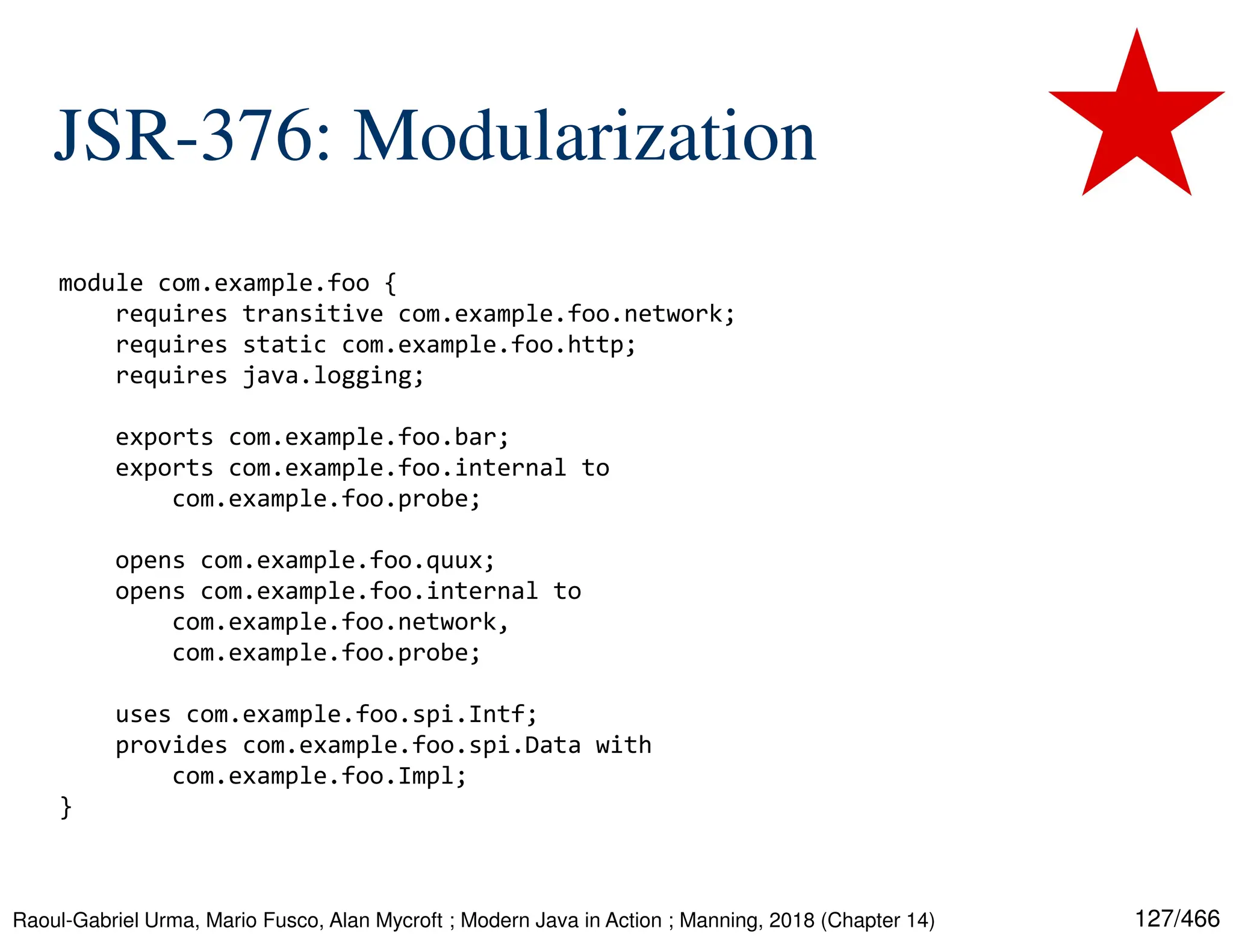 127/466 JSR-376: Modularization Raoul-Gabriel Urma, Mario Fusco, Alan Mycroft ; Modern Java in Action ; Manning, 2018 (Chapter 14) module com.example.foo { requires transitive com.example.foo.network; requires static com.example.foo.http; requires java.logging; exports com.example.foo.bar; exports com.example.foo.internal to com.example.foo.probe; opens com.example.foo.quux; opens com.example.foo.internal to com.example.foo.network, com.example.foo.probe; uses com.example.foo.spi.Intf; provides com.example.foo.spi.Data with com.example.foo.Impl; } 