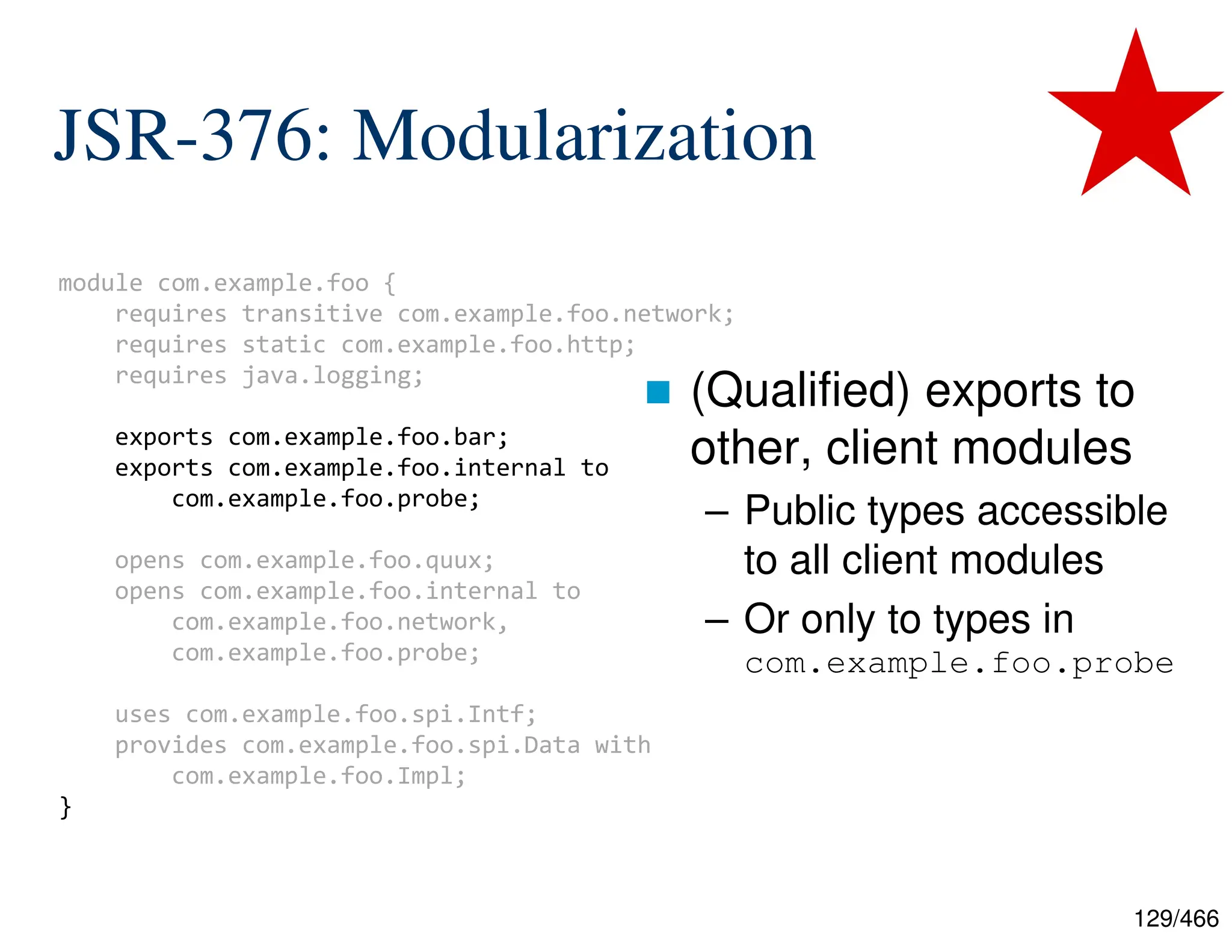 129/466 JSR-376: Modularization  (Qualified) exports to other, client modules – Public types accessible to all client modules – Or only to types in com.example.foo.probe module com.example.foo { requires transitive com.example.foo.network; requires static com.example.foo.http; requires java.logging; exports com.example.foo.bar; exports com.example.foo.internal to com.example.foo.probe; opens com.example.foo.quux; opens com.example.foo.internal to com.example.foo.network, com.example.foo.probe; uses com.example.foo.spi.Intf; provides com.example.foo.spi.Data with com.example.foo.Impl; } 