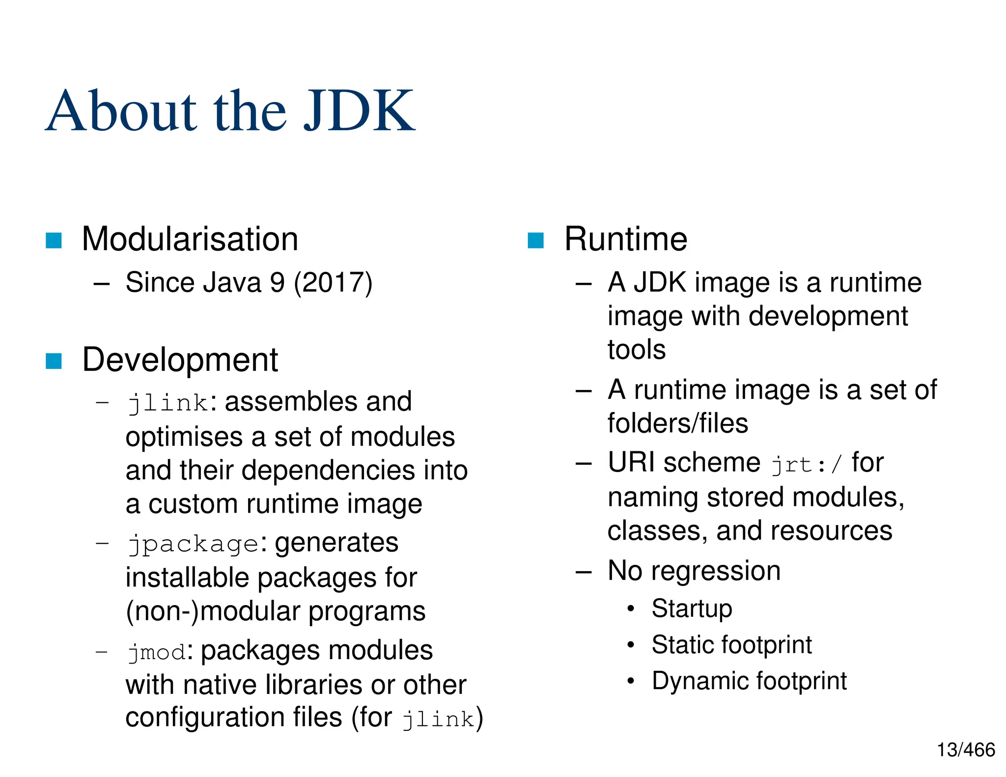13/466 About the JDK  Modularisation – Since Java 9 (2017)  Development – jlink: assembles and optimises a set of modules and their dependencies into a custom runtime image – jpackage: generates installable packages for (non-)modular programs – jmod: packages modules with native libraries or other configuration files (for jlink)  Runtime – A JDK image is a runtime image with development tools – A runtime image is a set of folders/files – URI scheme jrt:/ for naming stored modules, classes, and resources – No regression • Startup • Static footprint • Dynamic footprint 