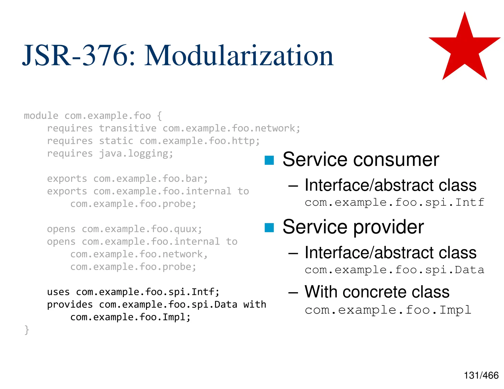 131/466 module com.example.foo { requires transitive com.example.foo.network; requires static com.example.foo.http; requires java.logging; exports com.example.foo.bar; exports com.example.foo.internal to com.example.foo.probe; opens com.example.foo.quux; opens com.example.foo.internal to com.example.foo.network, com.example.foo.probe; uses com.example.foo.spi.Intf; provides com.example.foo.spi.Data with com.example.foo.Impl; } JSR-376: Modularization  Service consumer – Interface/abstract class com.example.foo.spi.Intf  Service provider – Interface/abstract class com.example.foo.spi.Data – With concrete class com.example.foo.Impl 
