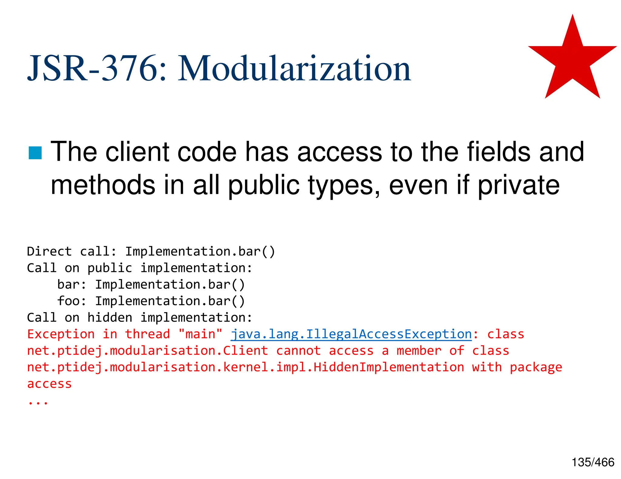135/466 JSR-376: Modularization  The client code has access to the fields and methods in all public types, even if private Direct call: Implementation.bar() Call on public implementation: bar: Implementation.bar() foo: Implementation.bar() Call on hidden implementation: Exception in thread "main" java.lang.IllegalAccessException: class net.ptidej.modularisation.Client cannot access a member of class net.ptidej.modularisation.kernel.impl.HiddenImplementation with package access ... 