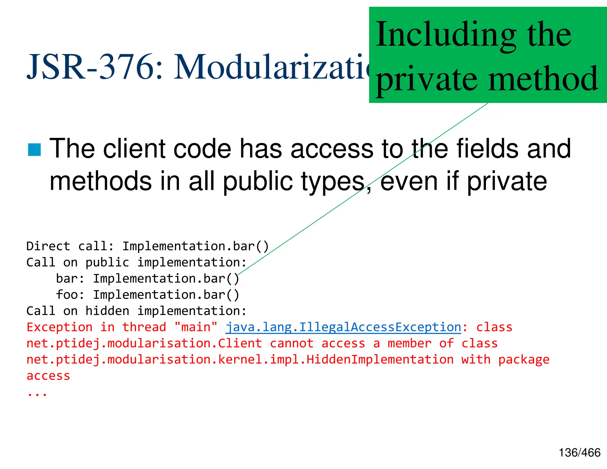 136/466 JSR-376: Modularization  The client code has access to the fields and methods in all public types, even if private Direct call: Implementation.bar() Call on public implementation: bar: Implementation.bar() foo: Implementation.bar() Call on hidden implementation: Exception in thread "main" java.lang.IllegalAccessException: class net.ptidej.modularisation.Client cannot access a member of class net.ptidej.modularisation.kernel.impl.HiddenImplementation with package access ... Including the private method 
