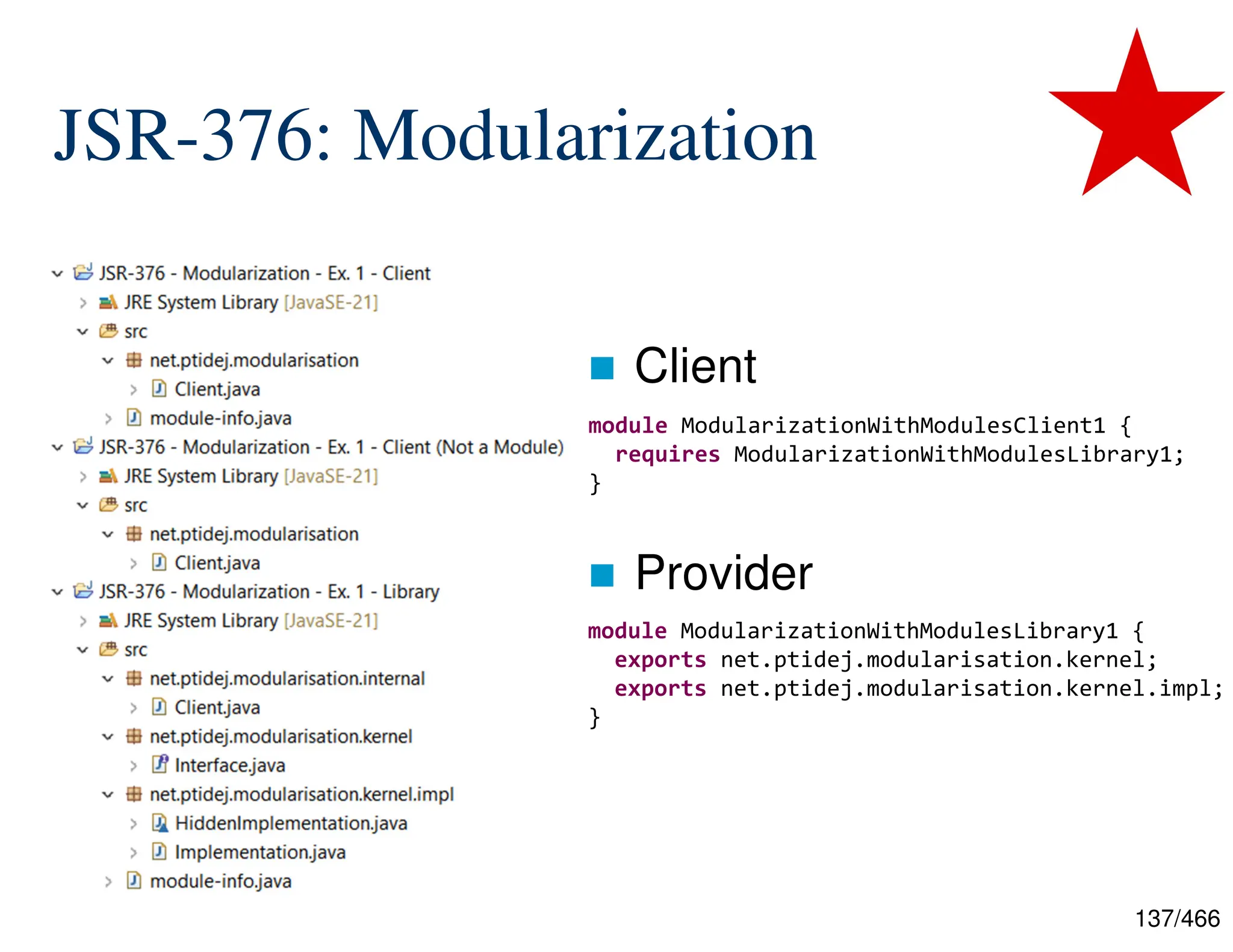 137/466 JSR-376: Modularization  Client  Provider module ModularizationWithModulesClient1 { requires ModularizationWithModulesLibrary1; } module ModularizationWithModulesLibrary1 { exports net.ptidej.modularisation.kernel; exports net.ptidej.modularisation.kernel.impl; } 