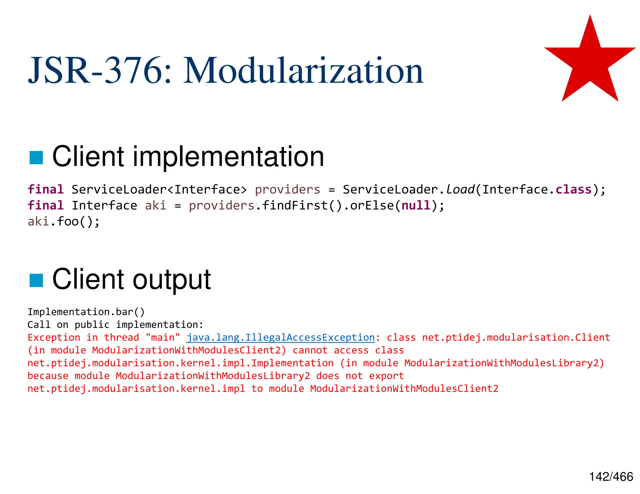 142/466 JSR-376: Modularization  Client implementation  Client output Implementation.bar() Call on public implementation: Exception in thread "main" java.lang.IllegalAccessException: class net.ptidej.modularisation.Client (in module ModularizationWithModulesClient2) cannot access class net.ptidej.modularisation.kernel.impl.Implementation (in module ModularizationWithModulesLibrary2) because module ModularizationWithModulesLibrary2 does not export net.ptidej.modularisation.kernel.impl to module ModularizationWithModulesClient2 final ServiceLoader<Interface> providers = ServiceLoader.load(Interface.class); final Interface aki = providers.findFirst().orElse(null); aki.foo(); 