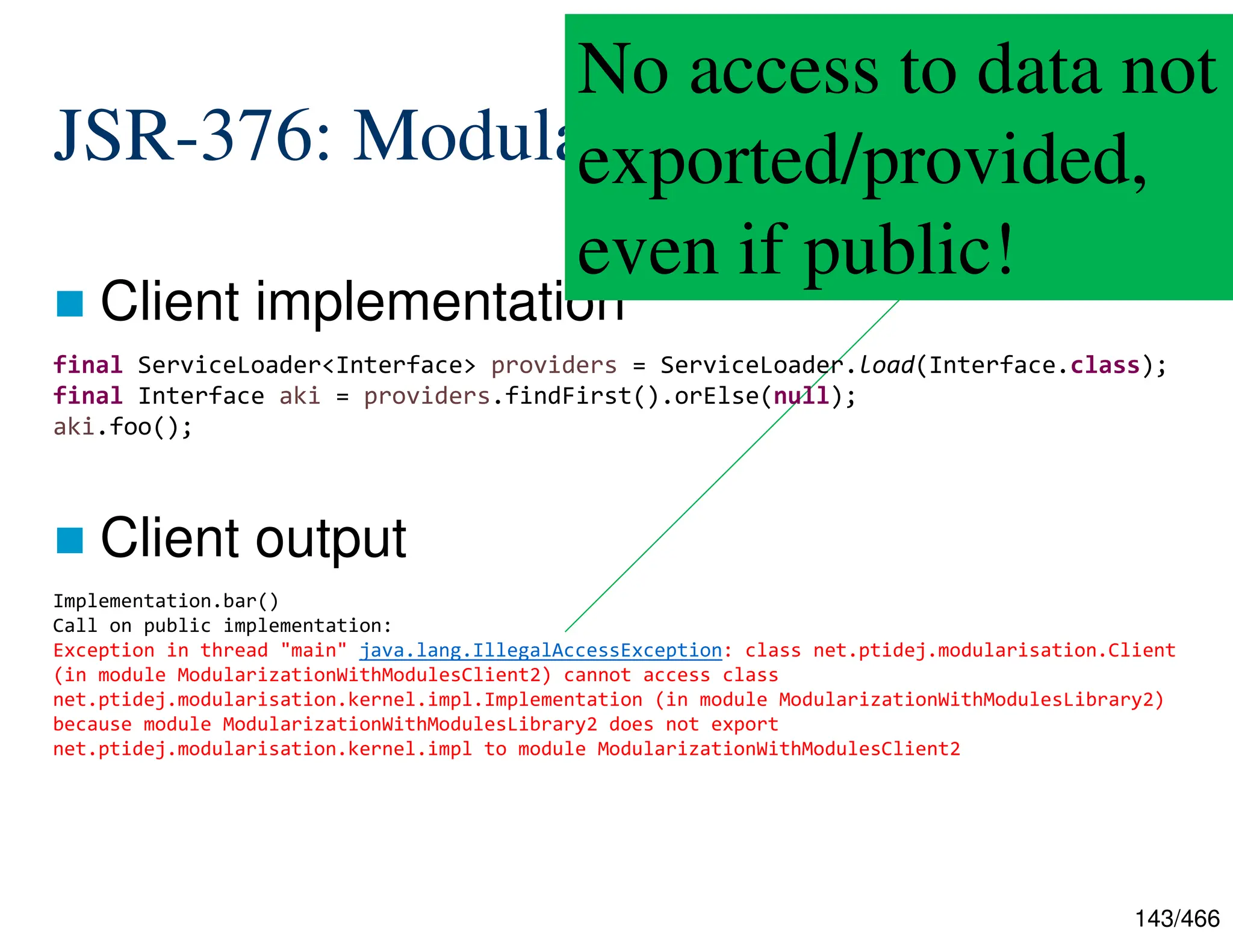 143/466 JSR-376: Modularization  Client implementation  Client output Implementation.bar() Call on public implementation: Exception in thread "main" java.lang.IllegalAccessException: class net.ptidej.modularisation.Client (in module ModularizationWithModulesClient2) cannot access class net.ptidej.modularisation.kernel.impl.Implementation (in module ModularizationWithModulesLibrary2) because module ModularizationWithModulesLibrary2 does not export net.ptidej.modularisation.kernel.impl to module ModularizationWithModulesClient2 No access to data not exported/provided, even if public! final ServiceLoader<Interface> providers = ServiceLoader.load(Interface.class); final Interface aki = providers.findFirst().orElse(null); aki.foo(); 