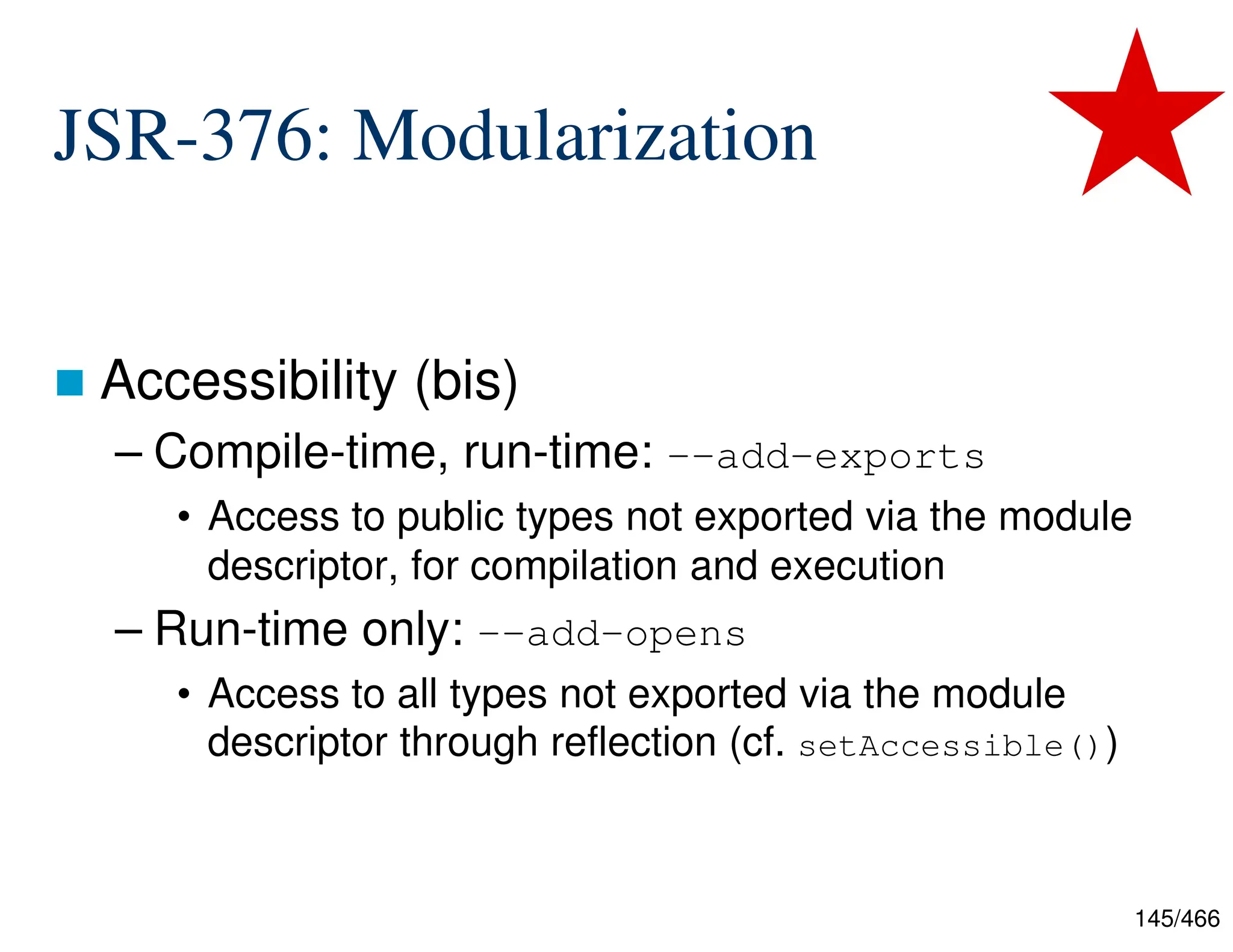 145/466 JSR-376: Modularization  Accessibility (bis) – Compile-time, run-time: --add-exports • Access to public types not exported via the module descriptor, for compilation and execution – Run-time only: --add-opens • Access to all types not exported via the module descriptor through reflection (cf. setAccessible()) 