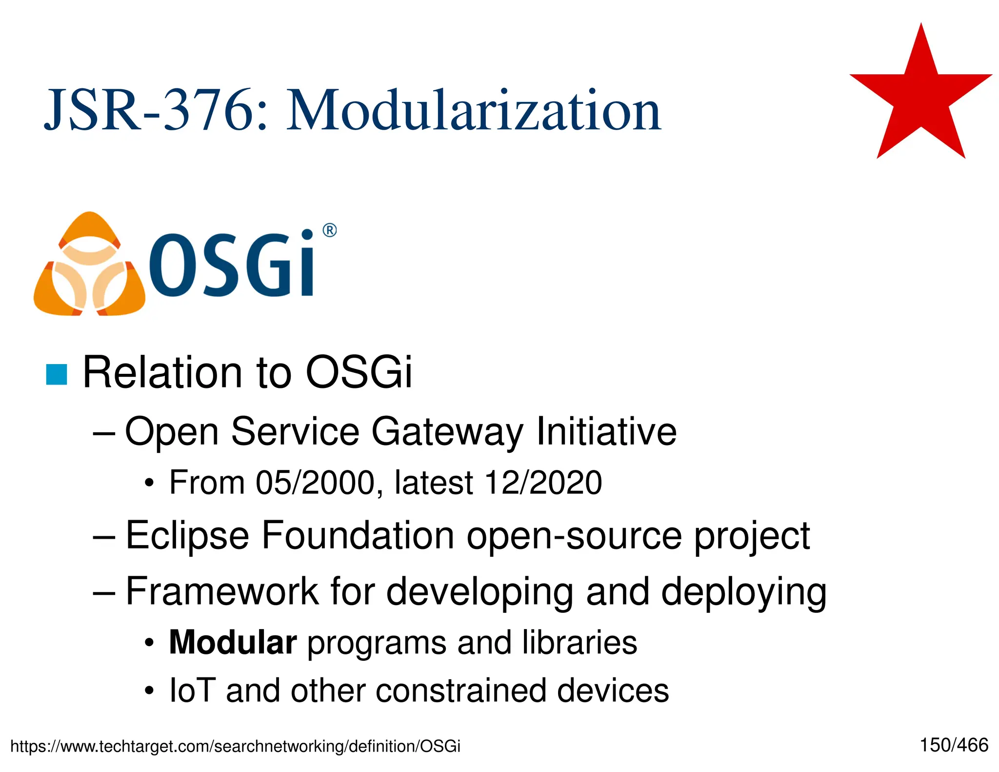 150/466 JSR-376: Modularization  Relation to OSGi – Open Service Gateway Initiative • From 05/2000, latest 12/2020 – Eclipse Foundation open-source project – Framework for developing and deploying • Modular programs and libraries • IoT and other constrained devices https://www.techtarget.com/searchnetworking/definition/OSGi 