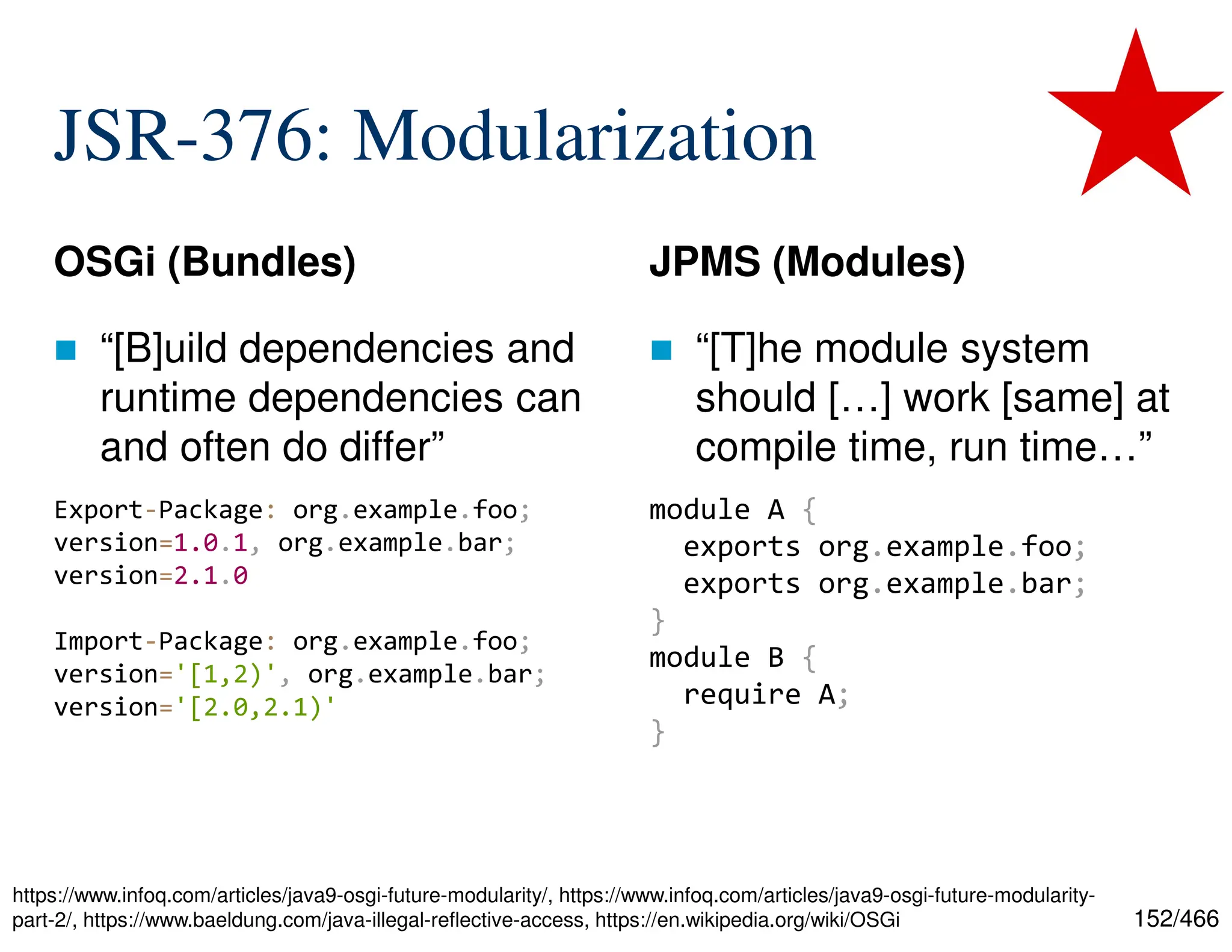 152/466 JSR-376: Modularization OSGi (Bundles)  “[B]uild dependencies and runtime dependencies can and often do differ” JPMS (Modules)  “[T]he module system should […] work [same] at compile time, run time…” Export-Package: org.example.foo; version=1.0.1, org.example.bar; version=2.1.0 Import-Package: org.example.foo; version='[1,2)', org.example.bar; version='[2.0,2.1)' module A { exports org.example.foo; exports org.example.bar; } module B { require A; } https://www.infoq.com/articles/java9-osgi-future-modularity/, https://www.infoq.com/articles/java9-osgi-future-modularity- part-2/, https://www.baeldung.com/java-illegal-reflective-access, https://en.wikipedia.org/wiki/OSGi 