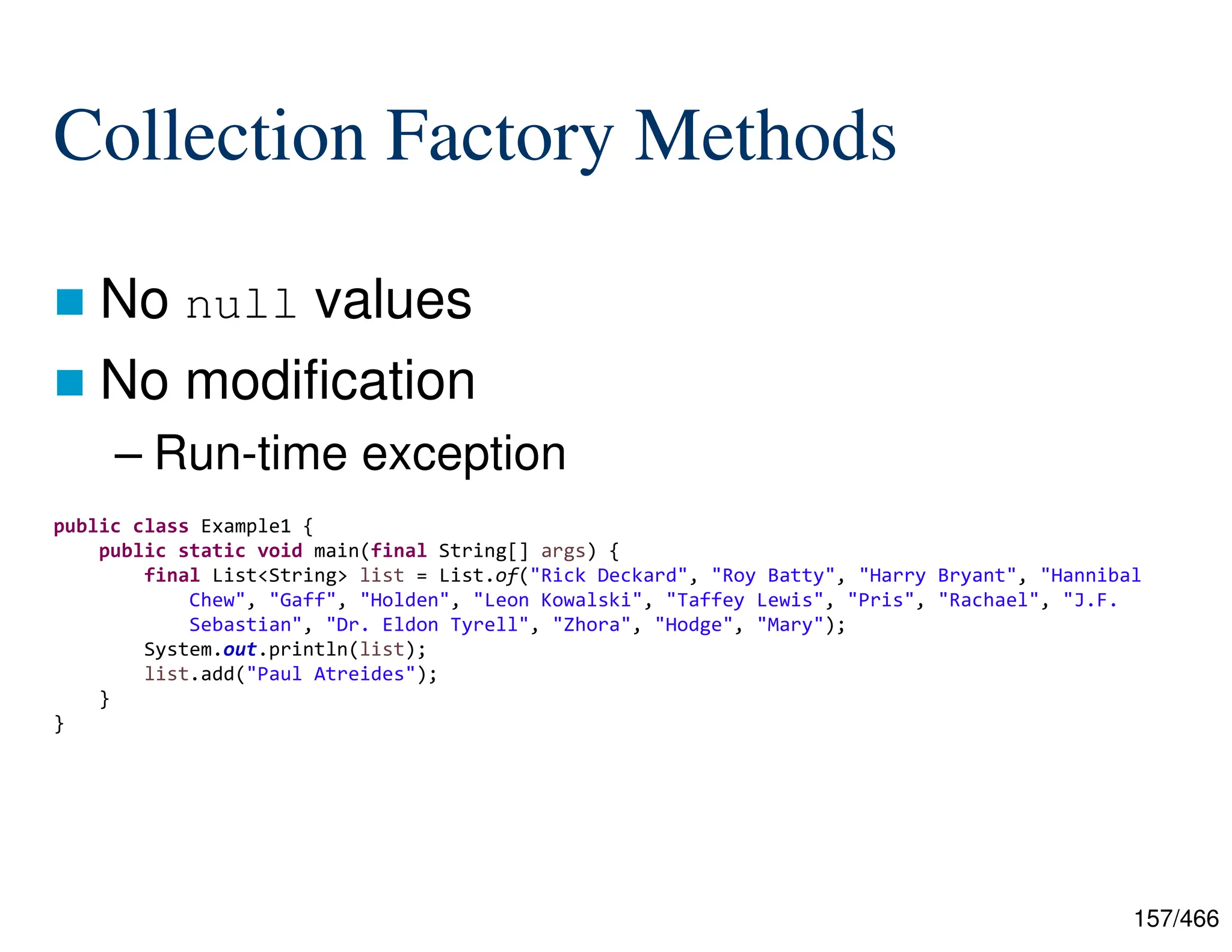 157/466 Collection Factory Methods  No null values  No modification – Run-time exception public class Example1 { public static void main(final String[] args) { final List<String> list = List.of("Rick Deckard", "Roy Batty", "Harry Bryant", "Hannibal Chew", "Gaff", "Holden", "Leon Kowalski", "Taffey Lewis", "Pris", "Rachael", "J.F. Sebastian", "Dr. Eldon Tyrell", "Zhora", "Hodge", "Mary"); System.out.println(list); list.add("Paul Atreides"); } } 