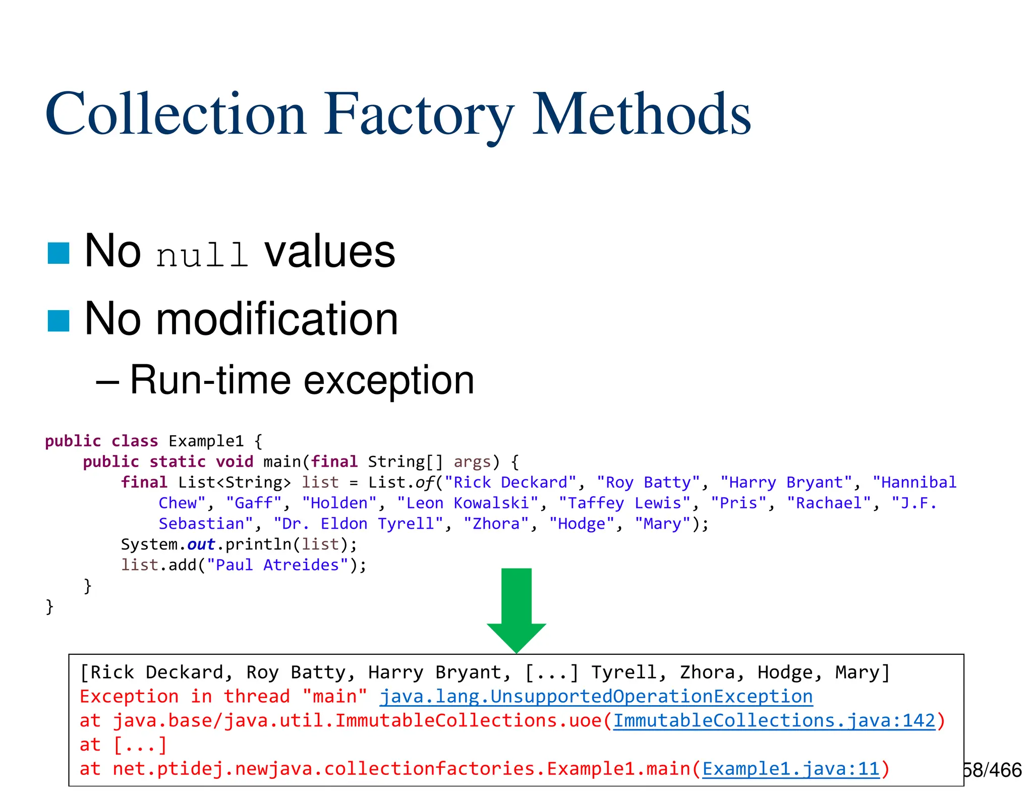158/466 Collection Factory Methods  No null values  No modification – Run-time exception public class Example1 { public static void main(final String[] args) { final List<String> list = List.of("Rick Deckard", "Roy Batty", "Harry Bryant", "Hannibal Chew", "Gaff", "Holden", "Leon Kowalski", "Taffey Lewis", "Pris", "Rachael", "J.F. Sebastian", "Dr. Eldon Tyrell", "Zhora", "Hodge", "Mary"); System.out.println(list); list.add("Paul Atreides"); } } [Rick Deckard, Roy Batty, Harry Bryant, [...] Tyrell, Zhora, Hodge, Mary] Exception in thread "main" java.lang.UnsupportedOperationException at java.base/java.util.ImmutableCollections.uoe(ImmutableCollections.java:142) at [...] at net.ptidej.newjava.collectionfactories.Example1.main(Example1.java:11) 