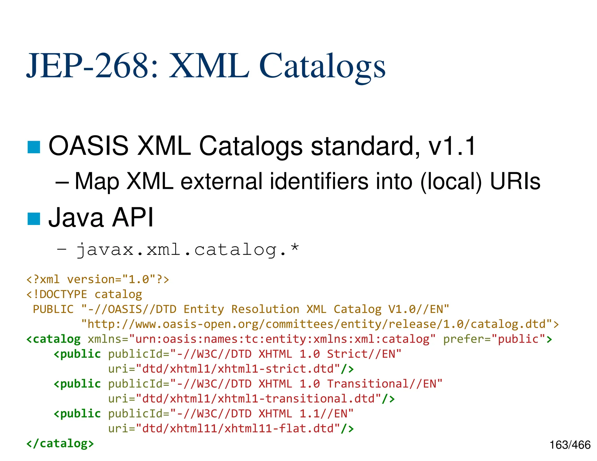 163/466 JEP-268: XML Catalogs  OASIS XML Catalogs standard, v1.1 – Map XML external identifiers into (local) URIs  Java API – javax.xml.catalog.* <?xml version="1.0"?> <!DOCTYPE catalog PUBLIC "-//OASIS//DTD Entity Resolution XML Catalog V1.0//EN" "http://www.oasis-open.org/committees/entity/release/1.0/catalog.dtd"> <catalog xmlns="urn:oasis:names:tc:entity:xmlns:xml:catalog" prefer="public"> <public publicId="-//W3C//DTD XHTML 1.0 Strict//EN" uri="dtd/xhtml1/xhtml1-strict.dtd"/> <public publicId="-//W3C//DTD XHTML 1.0 Transitional//EN" uri="dtd/xhtml1/xhtml1-transitional.dtd"/> <public publicId="-//W3C//DTD XHTML 1.1//EN" uri="dtd/xhtml11/xhtml11-flat.dtd"/> </catalog> 