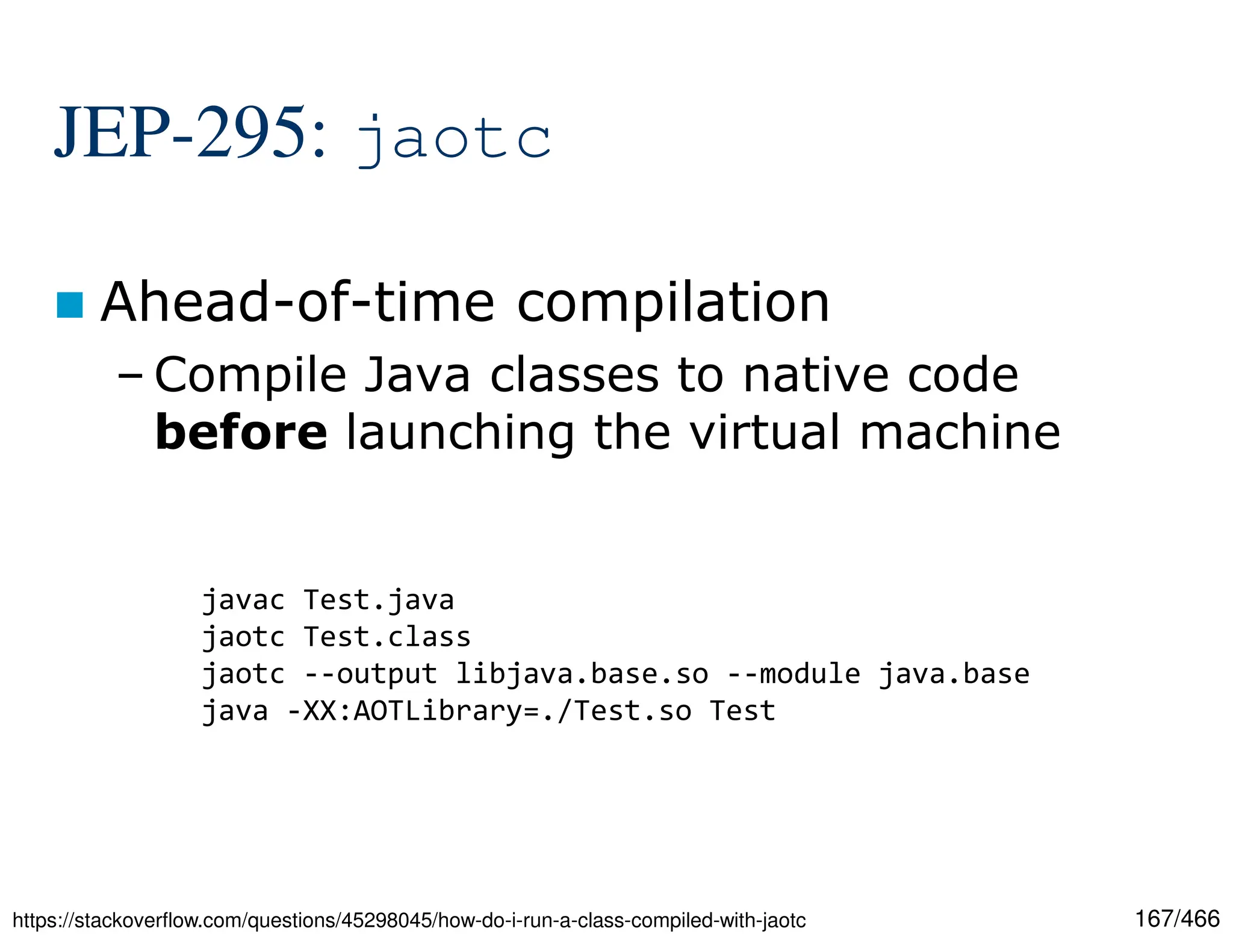 167/466 JEP-295: jaotc  Ahead-of-time compilation – Compile Java classes to native code before launching the virtual machine https://stackoverflow.com/questions/45298045/how-do-i-run-a-class-compiled-with-jaotc javac Test.java jaotc Test.class jaotc --output libjava.base.so --module java.base java -XX:AOTLibrary=./Test.so Test 