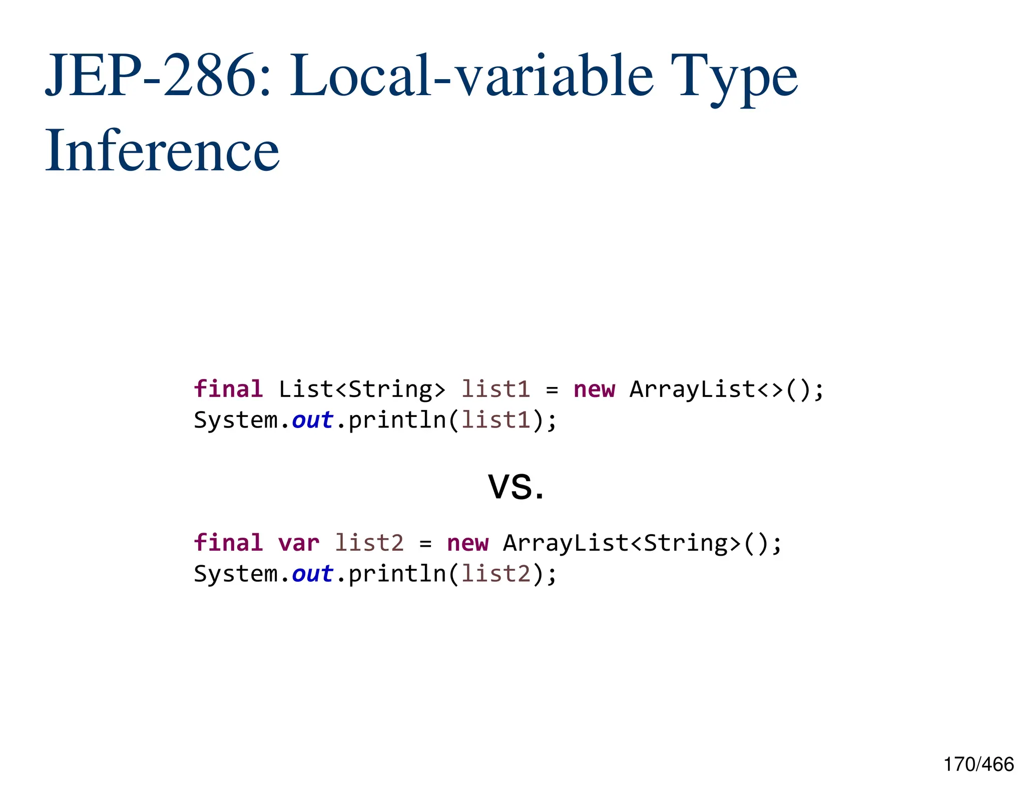 170/466 JEP-286: Local-variable Type Inference final List<String> list1 = new ArrayList<>(); System.out.println(list1); final var list2 = new ArrayList<String>(); System.out.println(list2); vs. 