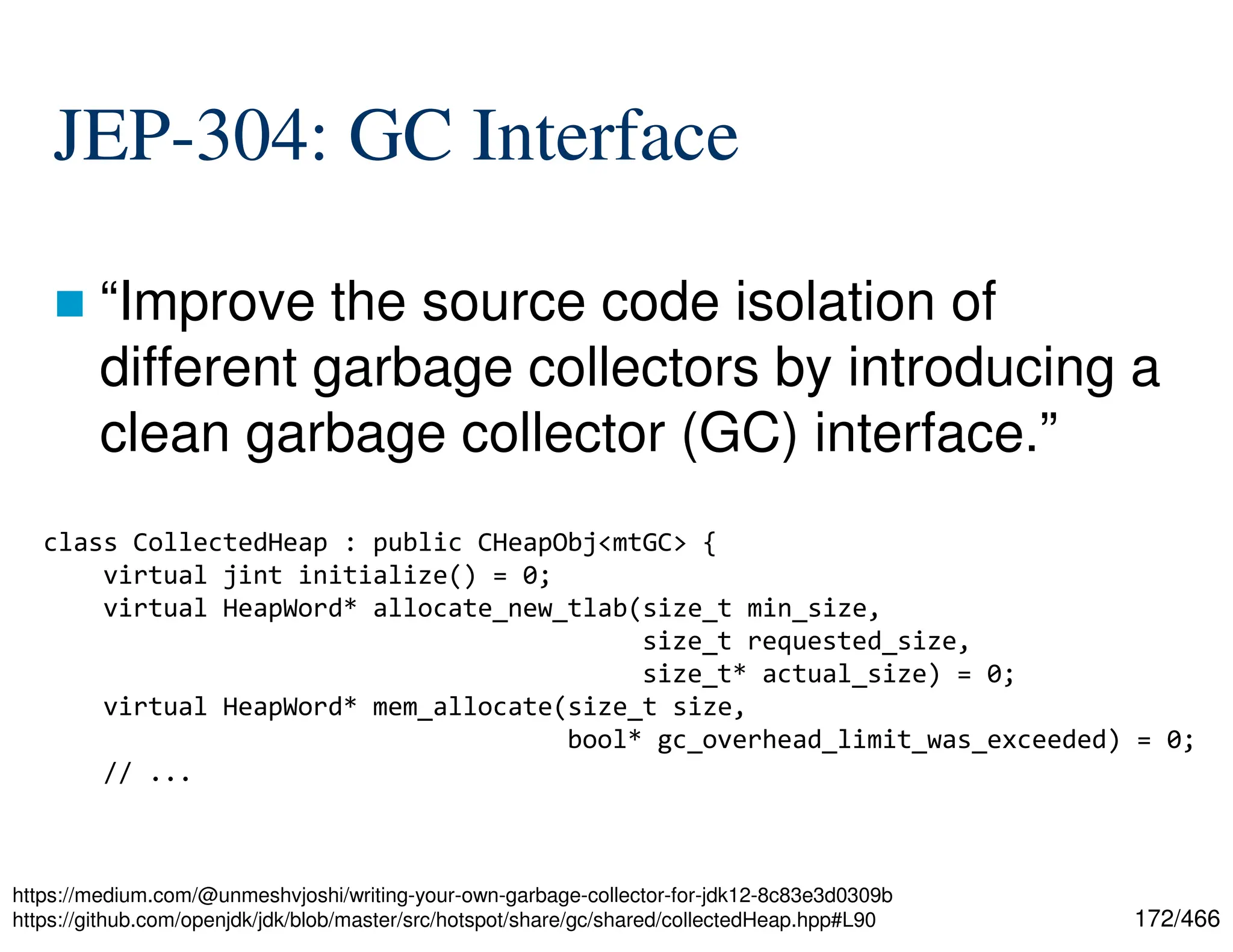 172/466 JEP-304: GC Interface  “Improve the source code isolation of different garbage collectors by introducing a clean garbage collector (GC) interface.” https://medium.com/@unmeshvjoshi/writing-your-own-garbage-collector-for-jdk12-8c83e3d0309b https://github.com/openjdk/jdk/blob/master/src/hotspot/share/gc/shared/collectedHeap.hpp#L90 class CollectedHeap : public CHeapObj<mtGC> { virtual jint initialize() = 0; virtual HeapWord* allocate_new_tlab(size_t min_size, size_t requested_size, size_t* actual_size) = 0; virtual HeapWord* mem_allocate(size_t size, bool* gc_overhead_limit_was_exceeded) = 0; // ... 