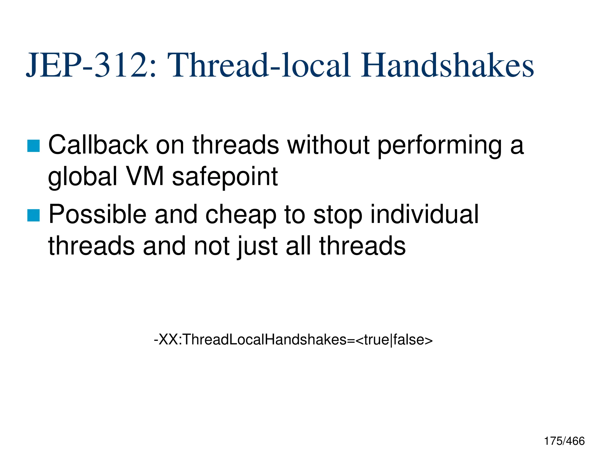 175/466 JEP-312: Thread-local Handshakes  Callback on threads without performing a global VM safepoint  Possible and cheap to stop individual threads and not just all threads -XX:ThreadLocalHandshakes=<true|false> 