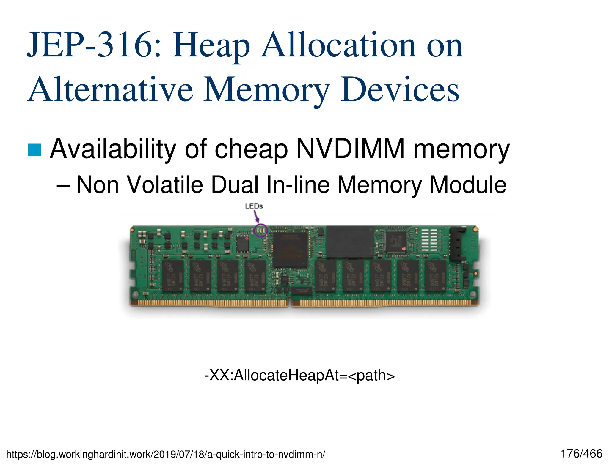 176/466 JEP-316: Heap Allocation on Alternative Memory Devices  Availability of cheap NVDIMM memory – Non Volatile Dual In-line Memory Module https://blog.workinghardinit.work/2019/07/18/a-quick-intro-to-nvdimm-n/ -XX:AllocateHeapAt=<path> 