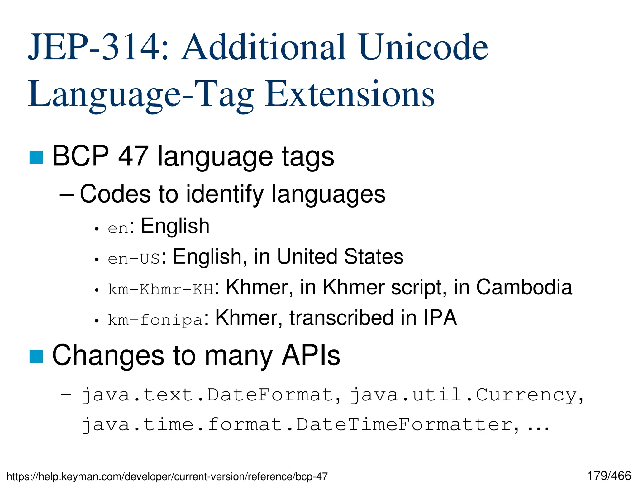 179/466 JEP-314: Additional Unicode Language-Tag Extensions  BCP 47 language tags – Codes to identify languages • en: English • en-US: English, in United States • km-Khmr-KH: Khmer, in Khmer script, in Cambodia • km-fonipa: Khmer, transcribed in IPA  Changes to many APIs – java.text.DateFormat, java.util.Currency, java.time.format.DateTimeFormatter, … https://help.keyman.com/developer/current-version/reference/bcp-47 
