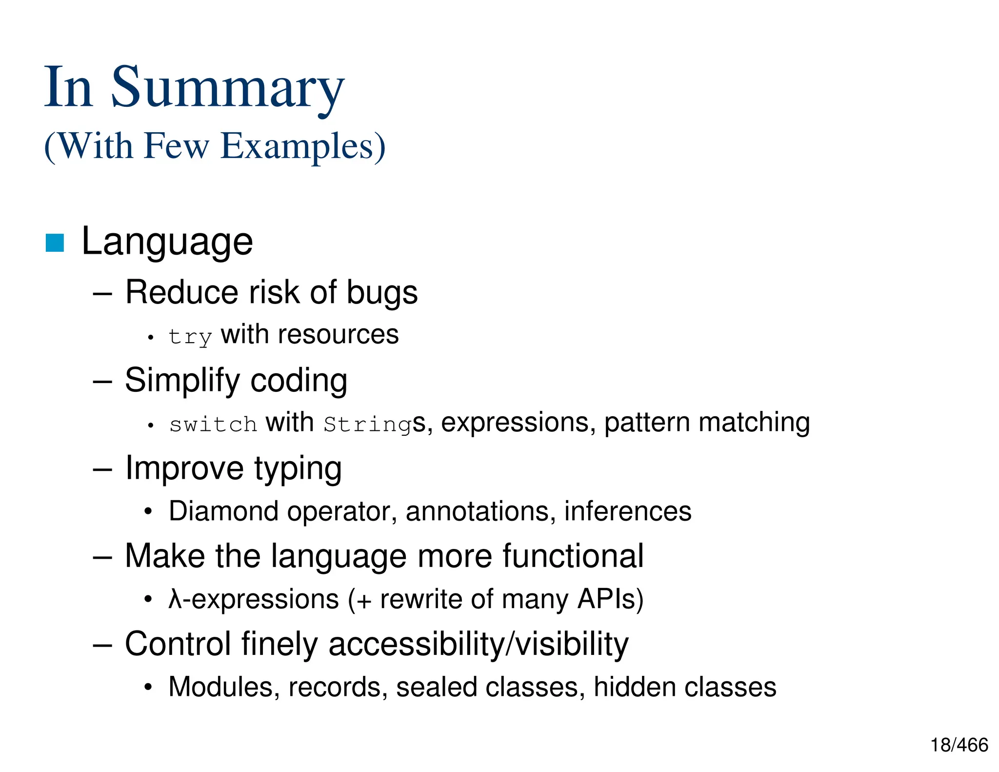 18/466 In Summary (With Few Examples)  Language – Reduce risk of bugs • try with resources – Simplify coding • switch with Strings, expressions, pattern matching – Improve typing • Diamond operator, annotations, inferences – Make the language more functional • λ-expressions (+ rewrite of many APIs) – Control finely accessibility/visibility • Modules, records, sealed classes, hidden classes 