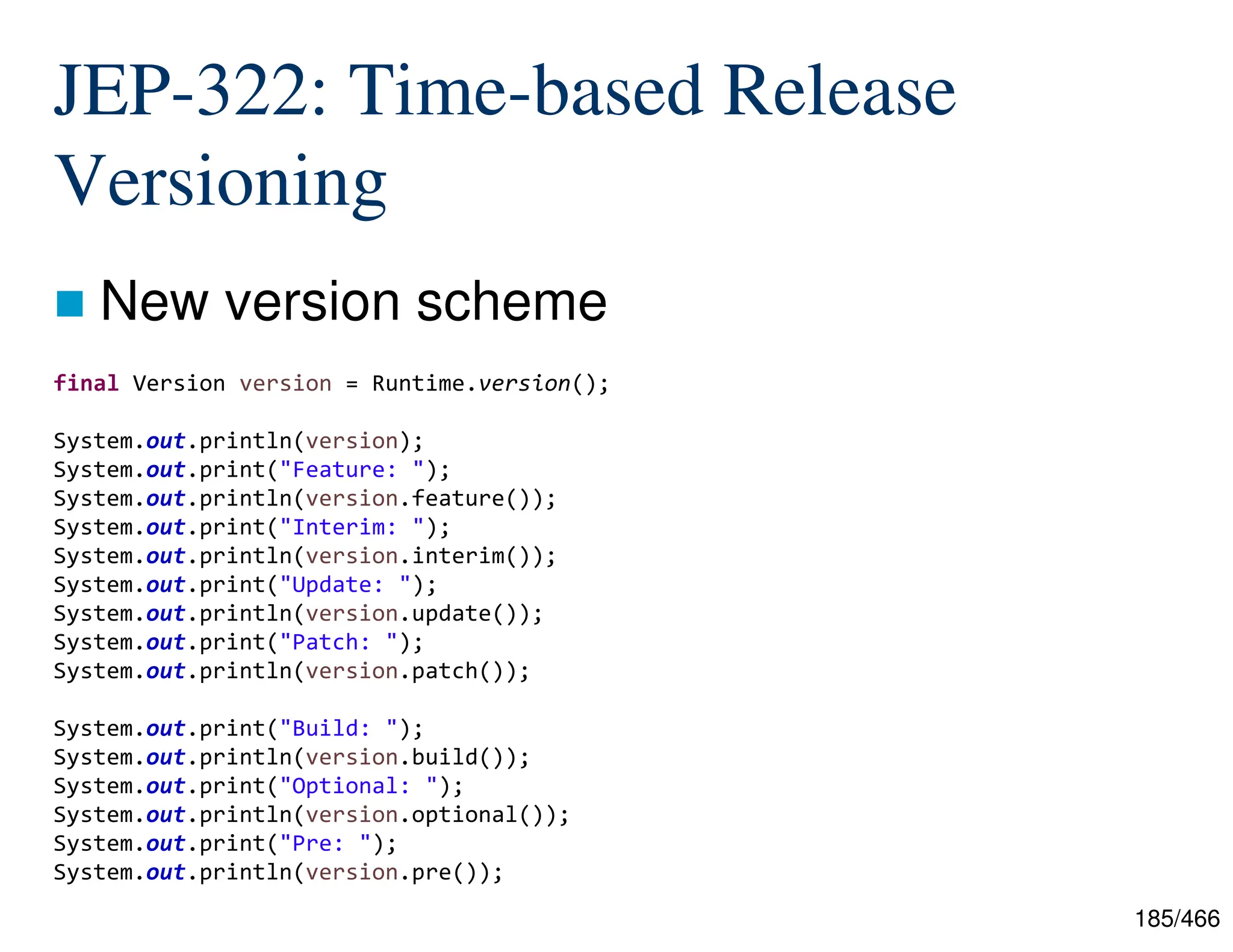 185/466 JEP-322: Time-based Release Versioning  New version scheme final Version version = Runtime.version(); System.out.println(version); System.out.print("Feature: "); System.out.println(version.feature()); System.out.print("Interim: "); System.out.println(version.interim()); System.out.print("Update: "); System.out.println(version.update()); System.out.print("Patch: "); System.out.println(version.patch()); System.out.print("Build: "); System.out.println(version.build()); System.out.print("Optional: "); System.out.println(version.optional()); System.out.print("Pre: "); System.out.println(version.pre()); 