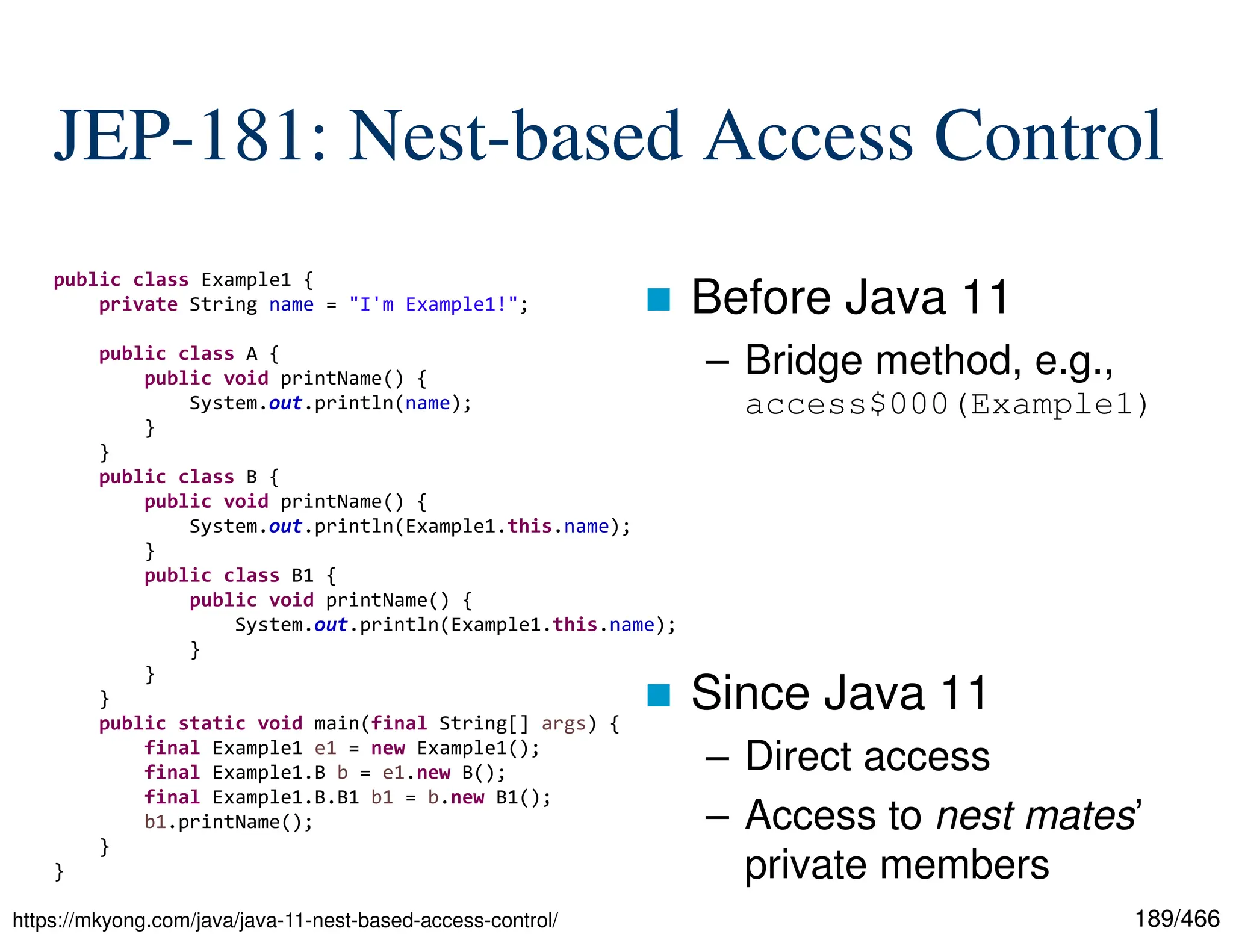 189/466 JEP-181: Nest-based Access Control  Before Java 11 – Bridge method, e.g., access$000(Example1)  Since Java 11 – Direct access – Access to nest mates’ private members https://mkyong.com/java/java-11-nest-based-access-control/ public class Example1 { private String name = "I'm Example1!"; public class A { public void printName() { System.out.println(name); } } public class B { public void printName() { System.out.println(Example1.this.name); } public class B1 { public void printName() { System.out.println(Example1.this.name); } } } public static void main(final String[] args) { final Example1 e1 = new Example1(); final Example1.B b = e1.new B(); final Example1.B.B1 b1 = b.new B1(); b1.printName(); } } 