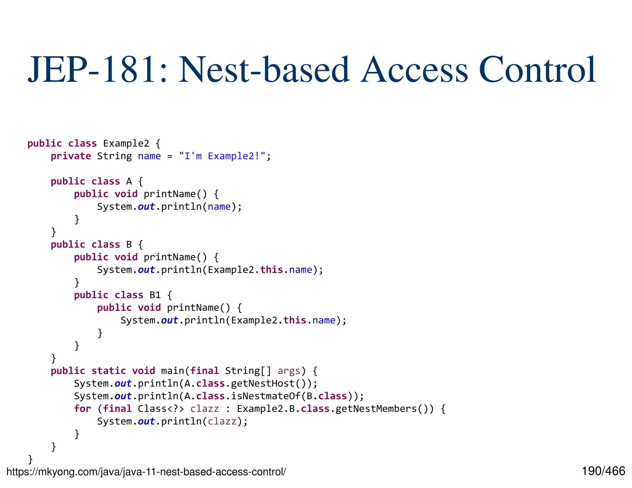 190/466 JEP-181: Nest-based Access Control https://mkyong.com/java/java-11-nest-based-access-control/ public class Example2 { private String name = "I'm Example2!"; public class A { public void printName() { System.out.println(name); } } public class B { public void printName() { System.out.println(Example2.this.name); } public class B1 { public void printName() { System.out.println(Example2.this.name); } } } public static void main(final String[] args) { System.out.println(A.class.getNestHost()); System.out.println(A.class.isNestmateOf(B.class)); for (final Class<?> clazz : Example2.B.class.getNestMembers()) { System.out.println(clazz); } } } 