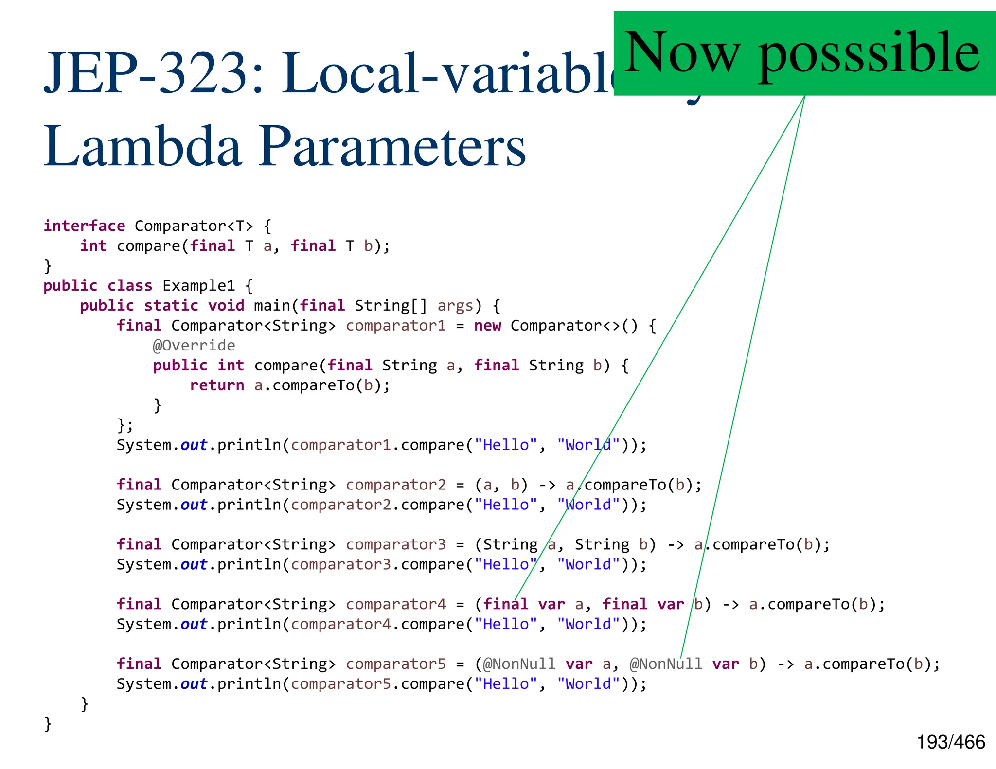 193/466 JEP-323: Local-variable Syntax for Lambda Parameters interface Comparator<T> { int compare(final T a, final T b); } public class Example1 { public static void main(final String[] args) { final Comparator<String> comparator1 = new Comparator<>() { @Override public int compare(final String a, final String b) { return a.compareTo(b); } }; System.out.println(comparator1.compare("Hello", "World")); final Comparator<String> comparator2 = (a, b) -> a.compareTo(b); System.out.println(comparator2.compare("Hello", "World")); final Comparator<String> comparator3 = (String a, String b) -> a.compareTo(b); System.out.println(comparator3.compare("Hello", "World")); final Comparator<String> comparator4 = (final var a, final var b) -> a.compareTo(b); System.out.println(comparator4.compare("Hello", "World")); final Comparator<String> comparator5 = (@NonNull var a, @NonNull var b) -> a.compareTo(b); System.out.println(comparator5.compare("Hello", "World")); } } Now posssible 