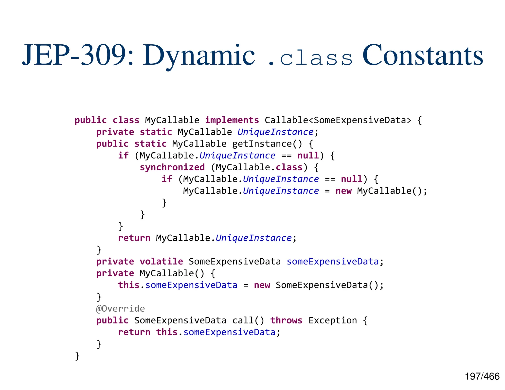197/466 JEP-309: Dynamic .class Constants public class MyCallable implements Callable<SomeExpensiveData> { private static MyCallable UniqueInstance; public static MyCallable getInstance() { if (MyCallable.UniqueInstance == null) { synchronized (MyCallable.class) { if (MyCallable.UniqueInstance == null) { MyCallable.UniqueInstance = new MyCallable(); } } } return MyCallable.UniqueInstance; } private volatile SomeExpensiveData someExpensiveData; private MyCallable() { this.someExpensiveData = new SomeExpensiveData(); } @Override public SomeExpensiveData call() throws Exception { return this.someExpensiveData; } } 