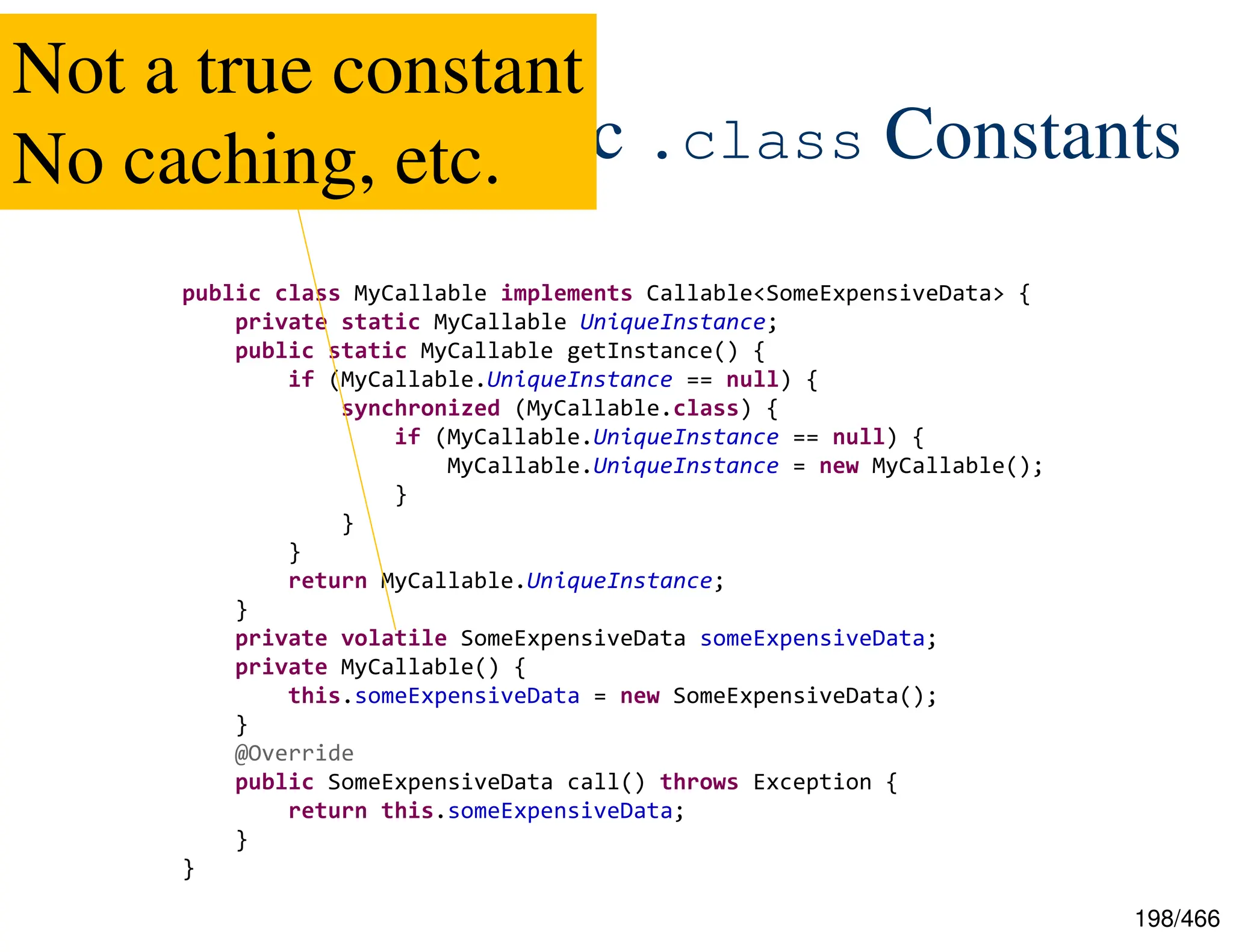 198/466 JEP-309: Dynamic .class Constants public class MyCallable implements Callable<SomeExpensiveData> { private static MyCallable UniqueInstance; public static MyCallable getInstance() { if (MyCallable.UniqueInstance == null) { synchronized (MyCallable.class) { if (MyCallable.UniqueInstance == null) { MyCallable.UniqueInstance = new MyCallable(); } } } return MyCallable.UniqueInstance; } private volatile SomeExpensiveData someExpensiveData; private MyCallable() { this.someExpensiveData = new SomeExpensiveData(); } @Override public SomeExpensiveData call() throws Exception { return this.someExpensiveData; } } Not a true constant No caching, etc. 