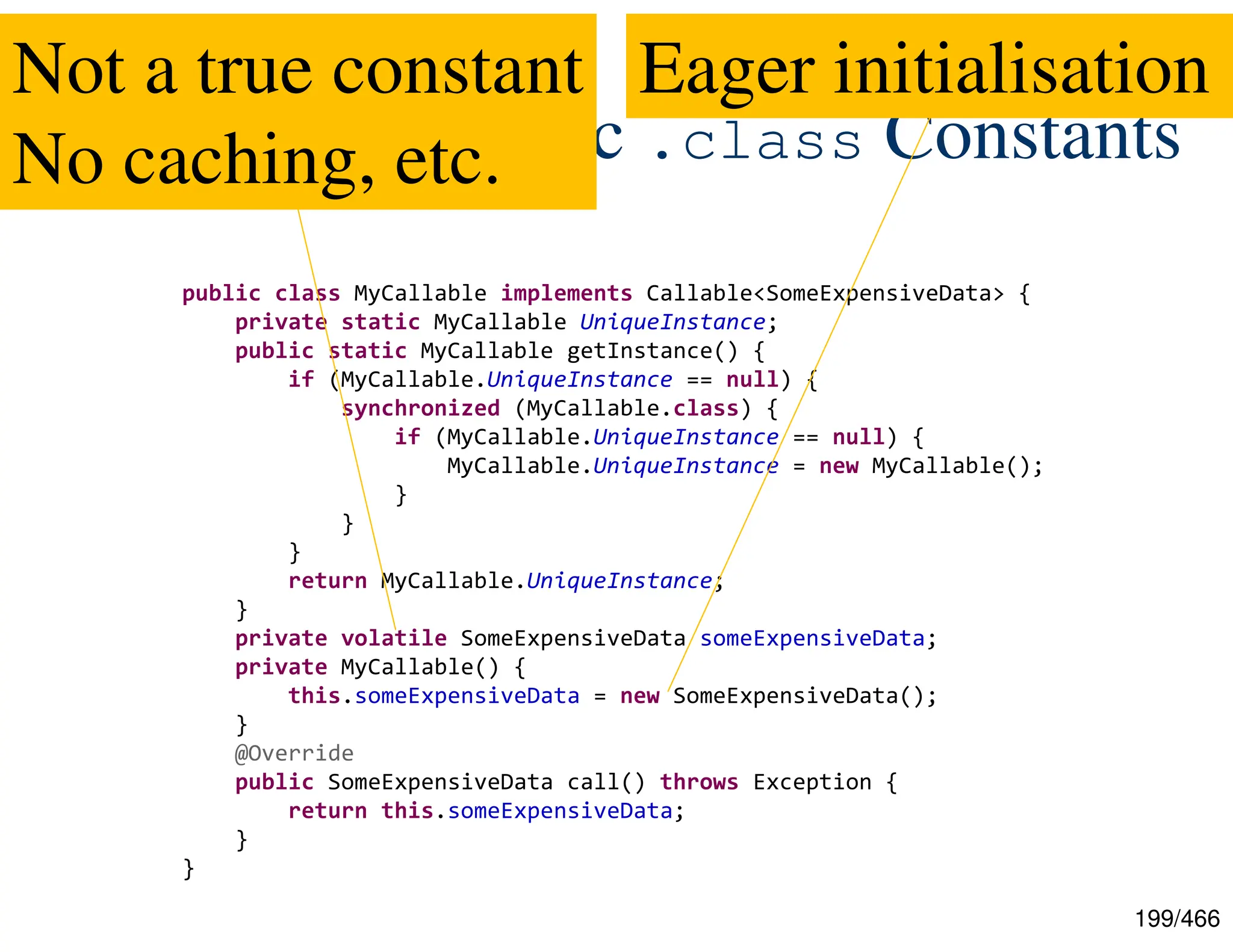 199/466 JEP-309: Dynamic .class Constants public class MyCallable implements Callable<SomeExpensiveData> { private static MyCallable UniqueInstance; public static MyCallable getInstance() { if (MyCallable.UniqueInstance == null) { synchronized (MyCallable.class) { if (MyCallable.UniqueInstance == null) { MyCallable.UniqueInstance = new MyCallable(); } } } return MyCallable.UniqueInstance; } private volatile SomeExpensiveData someExpensiveData; private MyCallable() { this.someExpensiveData = new SomeExpensiveData(); } @Override public SomeExpensiveData call() throws Exception { return this.someExpensiveData; } } Not a true constant No caching, etc. Eager initialisation 